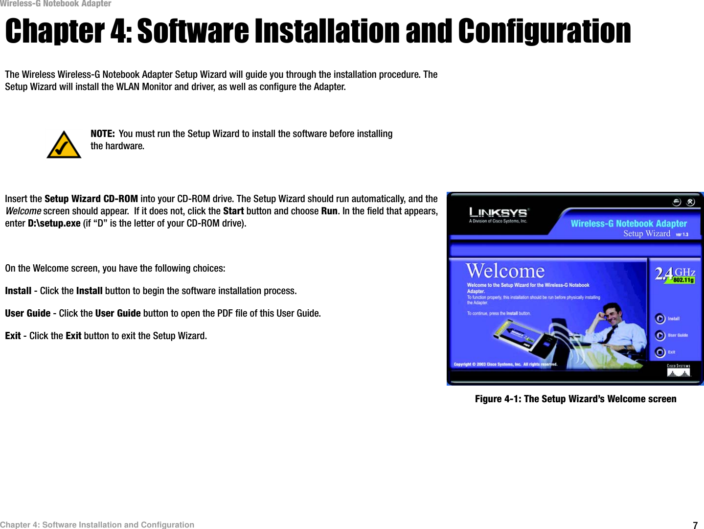 7Chapter 4: Software Installation and ConfigurationWireless-G Notebook AdapterChapter 4: Software Installation and ConfigurationThe Wireless Wireless-G Notebook Adapter Setup Wizard will guide you through the installation procedure. The Setup Wizard will install the WLAN Monitor and driver, as well as configure the Adapter.Insert the Setup Wizard CD-ROM into your CD-ROM drive. The Setup Wizard should run automatically, and the Welcome screen should appear.  If it does not, click the Start button and choose Run. In the field that appears, enter D:\setup.exe (if “D” is the letter of your CD-ROM drive). On the Welcome screen, you have the following choices:Install - Click the Install button to begin the software installation process. User Guide - Click the User Guide button to open the PDF file of this User Guide. Exit - Click the Exit button to exit the Setup Wizard.NOTE: You must run the Setup Wizard to install the software before installing the hardware.Figure 4-1: The Setup Wizard’s Welcome screen