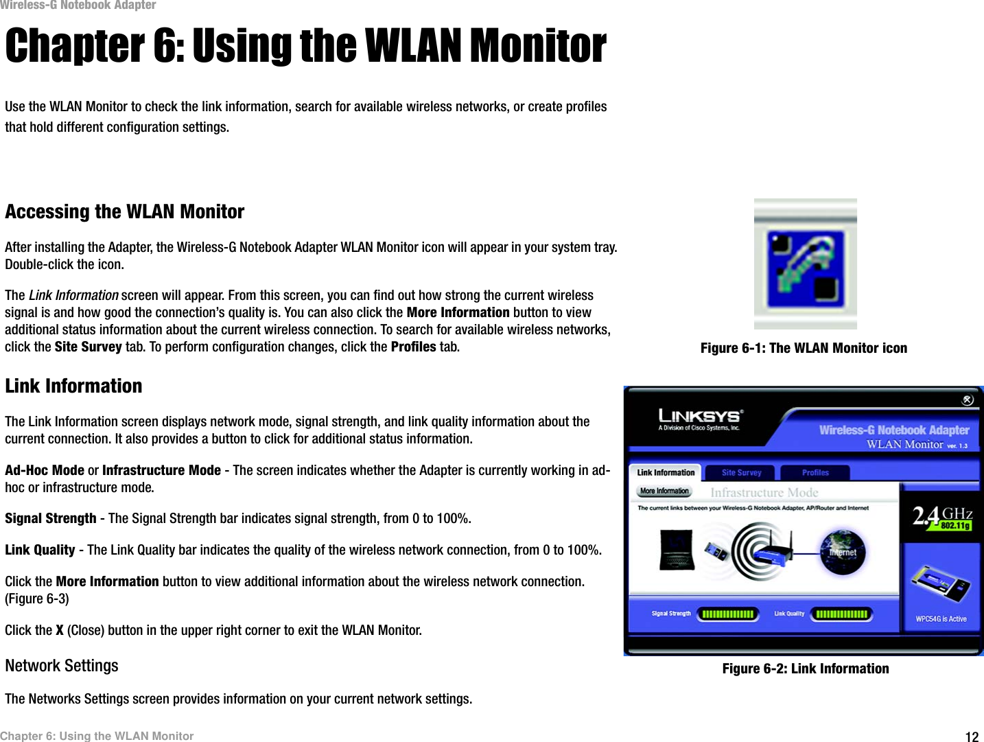 12Chapter 6: Using the WLAN MonitorWireless-G Notebook AdapterChapter 6: Using the WLAN MonitorUse the WLAN Monitor to check the link information, search for available wireless networks, or create profiles that hold different configuration settings.Accessing the WLAN MonitorAfter installing the Adapter, the Wireless-G Notebook Adapter WLAN Monitor icon will appear in your system tray.  Double-click the icon.The Link Information screen will appear. From this screen, you can find out how strong the current wireless signal is and how good the connection’s quality is. You can also click the More Information button to view additional status information about the current wireless connection. To search for available wireless networks, click the Site Survey tab. To perform configuration changes, click the Profiles tab.Link InformationThe Link Information screen displays network mode, signal strength, and link quality information about the current connection. It also provides a button to click for additional status information.  Ad-Hoc Mode or Infrastructure Mode - The screen indicates whether the Adapter is currently working in ad-hoc or infrastructure mode.Signal Strength - The Signal Strength bar indicates signal strength, from 0 to 100%. Link Quality - The Link Quality bar indicates the quality of the wireless network connection, from 0 to 100%.Click the More Information button to view additional information about the wireless network connection. (Figure 6-3) Click the X (Close) button in the upper right corner to exit the WLAN Monitor.Network SettingsThe Networks Settings screen provides information on your current network settings. Figure 6-1: The WLAN Monitor iconFigure 6-2: Link Information