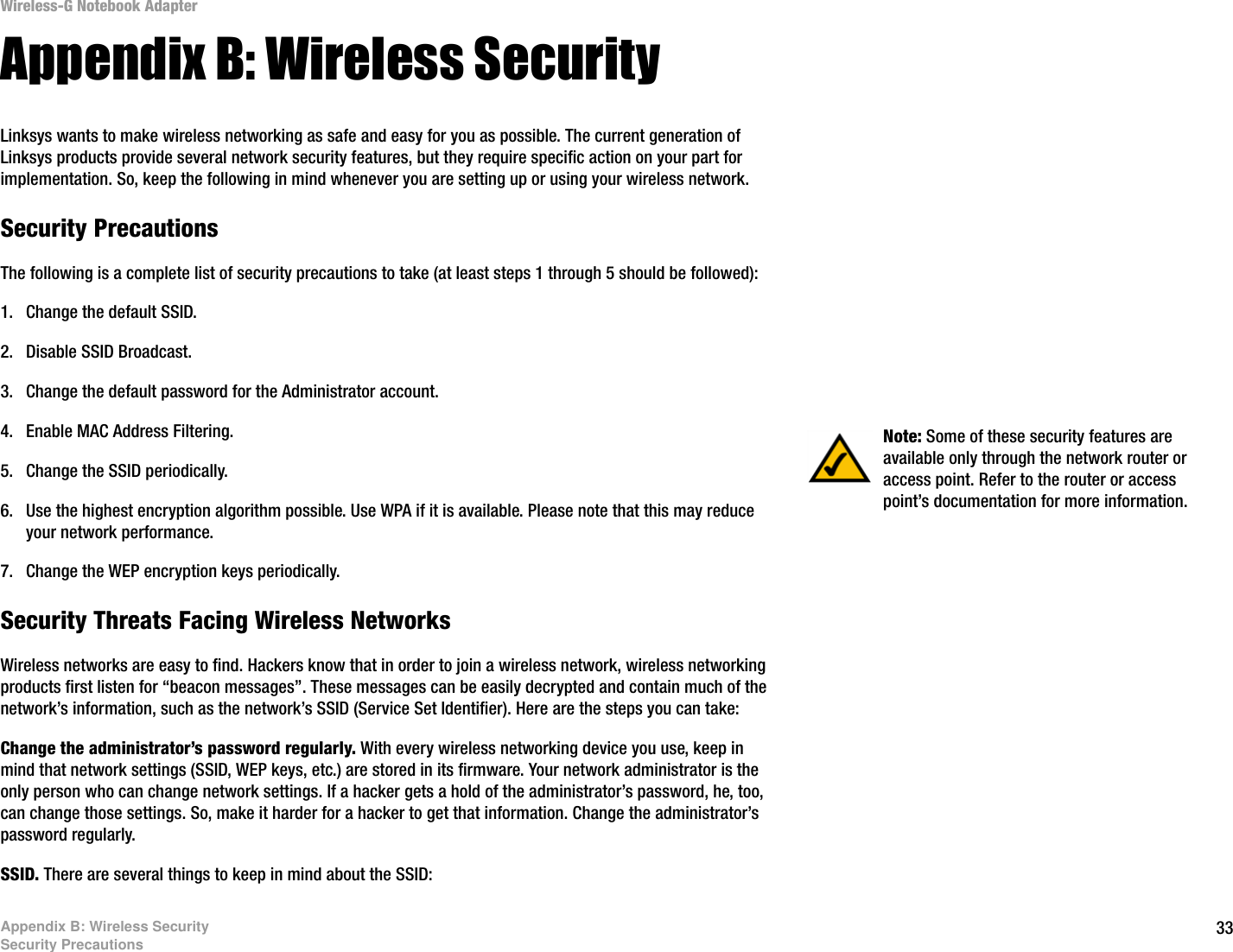 33Appendix B: Wireless SecuritySecurity PrecautionsWireless-G Notebook AdapterAppendix B: Wireless SecurityLinksys wants to make wireless networking as safe and easy for you as possible. The current generation of Linksys products provide several network security features, but they require specific action on your part for implementation. So, keep the following in mind whenever you are setting up or using your wireless network.Security PrecautionsThe following is a complete list of security precautions to take (at least steps 1 through 5 should be followed):1. Change the default SSID. 2. Disable SSID Broadcast. 3. Change the default password for the Administrator account. 4. Enable MAC Address Filtering. 5. Change the SSID periodically. 6. Use the highest encryption algorithm possible. Use WPA if it is available. Please note that this may reduce your network performance. 7. Change the WEP encryption keys periodically. Security Threats Facing Wireless Networks Wireless networks are easy to find. Hackers know that in order to join a wireless network, wireless networking products first listen for “beacon messages”. These messages can be easily decrypted and contain much of the network’s information, such as the network’s SSID (Service Set Identifier). Here are the steps you can take:Change the administrator’s password regularly. With every wireless networking device you use, keep in mind that network settings (SSID, WEP keys, etc.) are stored in its firmware. Your network administrator is the only person who can change network settings. If a hacker gets a hold of the administrator’s password, he, too, can change those settings. So, make it harder for a hacker to get that information. Change the administrator’s password regularly.SSID. There are several things to keep in mind about the SSID: Note: Some of these security features are available only through the network router or access point. Refer to the router or access point’s documentation for more information.