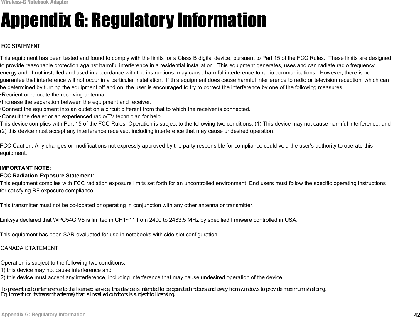 42Appendix G: Regulatory InformationWireless-G Notebook AdapterAppendix G: Regulatory InformationFCC STATEMENTThis product has been tested and complies with the specifications for a Class B digital device, pursuant to Part 15 of the FCC Rules. These limits are designed to provide reasonable protection against harmful interference in a residential installation. This equipment generates, uses, and can radiate radio frequency energy and, if not installed and used according to the instructions, may cause harmful interference to radio communications. However, there is no guarantee that interference will not occur in a particular installation. If this equipment does cause harmful interference to radio or television reception, which is found by turning the equipment off and on, the user is encouraged to try to correct the interference by one or more of the following measures:Reorient or relocate the receiving antennaIncrease the separation between the equipment or devicesConnect the equipment to an outlet other than the receiver&apos;sConsult a dealer or an experienced radio/TV technician for assistanceFCC Radiation Exposure StatementThis equipment complies with FCC radiation exposure limits set forth for an uncontrolled environment.  This equipment should be installed and operated with minimum distance 20cm between the radiator and your body.INDUSTRY CANADA (CANADA)This Class B digital apparatus complies with Canadian ICES-003.Cet appareil numérique de la classe B est conforme à la norme NMB-003 du Canada.The use of this device in a system operating either partially or completely outdoors may require the user to obtain a license for the system according to the Canadian regulations.EC DECLARATION OF CONFORMITY (EUROPE)Linksys declares that the Wireless-G Notebook Adapter conforms to the specifications listed below, following the provisions of the European R&amp;TTE directive 1999/5/EC: EN 301 489-1, 301 489-17 General EMC requirements for Radio equipment.EN 609 50 SafetyThis equipment has been tested and found to comply with the limits for a Class B digital device, pursuant to Part 15 of the FCC Rules.  These limits are designed to provide reasonable protection against harmful interference in a residential installation.  This equipment generates, uses and can radiate radio frequency energy and, if not installed and used in accordance with the instructions, may cause harmful interference to radio communications.  However, there is no guarantee that interference will not occur in a particular installation.  If this equipment does cause harmful interference to radio or television reception, which can be determined by turning the equipment off and on, the user is encouraged to try to correct the interference by one of the following measures.•Reorient or relocate the receiving antenna.•Increase the separation between the equipment and receiver.•Connect the equipment into an outlet on a circuit different from that to which the receiver is connected.•Consult the dealer or an experienced radio/TV technician for help.This device complies with Part 15 of the FCC Rules. Operation is subject to the following two conditions: (1) This device may not cause harmful interference, and (2) this device must accept any interference received, including interference that may cause undesired operation.FCC Caution: Any changes or modifications not expressly approved by the party responsible for compliance could void the user&apos;s authority to operate this equipment.IMPORTANT NOTE:FCC Radiation Exposure Statement:This equipment complies with FCC radiation exposure limits set forth for an uncontrolled environment. End users must follow the specific operating instructions for satisfying RF exposure compliance.This transmitter must not be co-located or operating in conjunction with any other antenna or transmitter.Linksys declared that WPC54G V5 is limited in CH1~11 from 2400 to 2483.5 MHz by specified firmware controlled in USA.This equipment has been SAR-evaluated for use in notebooks with side slot configuration.CANADA STATEMENTOperation is subject to the following two conditions:1) this device may not cause interference and2) this device must accept any interference, including interference that may cause undesired operation of the deviceTo prevent radio interference to the licensed service, this device is intended to be operated indoors and away from windows to provide maximum shielding.Equipment (or its transmit antenna) that is installed outdoors is subject to licensing.