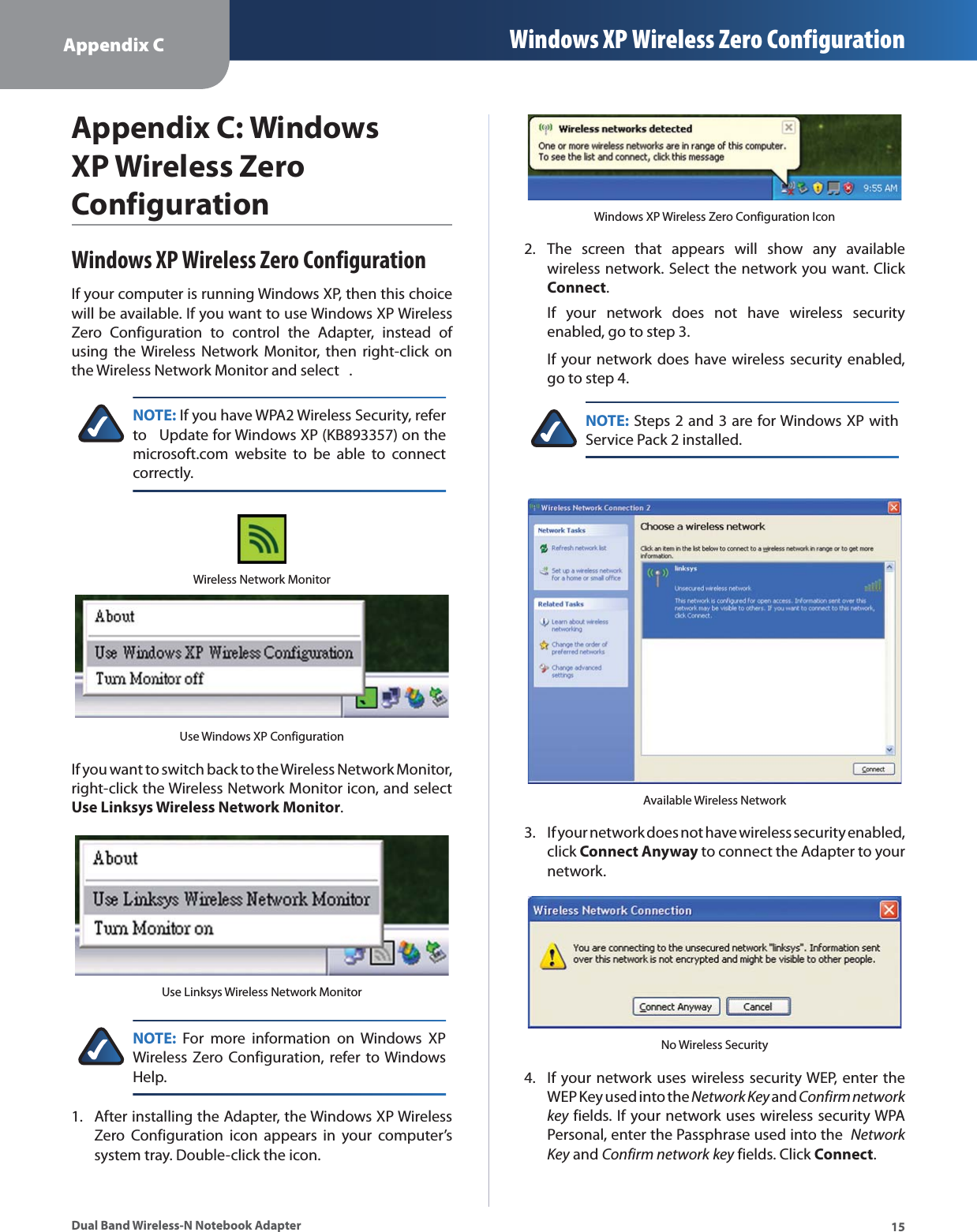 Appendix C Windows XP Wireless Zero Configuration15Dual Band Wireless-N Notebook AdapterAppendix C: Windows XP Wireless Zero ConfigurationWindows XP Wireless Zero ConfigurationIf your computer is running Windows XP, then this choice will be available. If you want to use Windows XP Wireless Zero Configuration to control the Adapter, instead of using the Wireless Network Monitor, then right-click on the Wireless Network Monitor and select  .NOTE: If you have WPA2 Wireless Security, refer to   Update for Windows XP (KB893357) on the microsoft.com website to be able to connect correctly.Wireless Network MonitorUse Windows XP ConfigurationIf you want to switch back to the Wireless Network Monitor, right-click the Wireless Network Monitor icon, and select Use Linksys Wireless Network Monitor.Use Linksys Wireless Network MonitorNOTE: For more information on Windows XP Wireless Zero Configuration, refer to Windows Help.After installing the Adapter, the Windows XP Wireless Zero Configuration icon appears in your computer’s system tray. Double-click the icon. 1.Windows XP Wireless Zero Configuration IconThe screen that appears will show any available wireless network. Select the network you want. Click Connect.If your network does not have wireless security enabled, go to step 3.If your network does have wireless security enabled, go to step 4.NOTE: Steps 2 and 3 are for Windows XP with Service Pack 2 installed.Available Wireless NetworkIf your network does not have wireless security enabled, click Connect Anyway to connect the Adapter to your network.No Wireless SecurityIf your network uses wireless security WEP, enter the WEP Key used into the Network Key and Confirm networkkey fields. If your network uses wireless security WPA Personal, enter the Passphrase used into the  Network Key and Confirm network key fields. Click Connect.2.3.4.