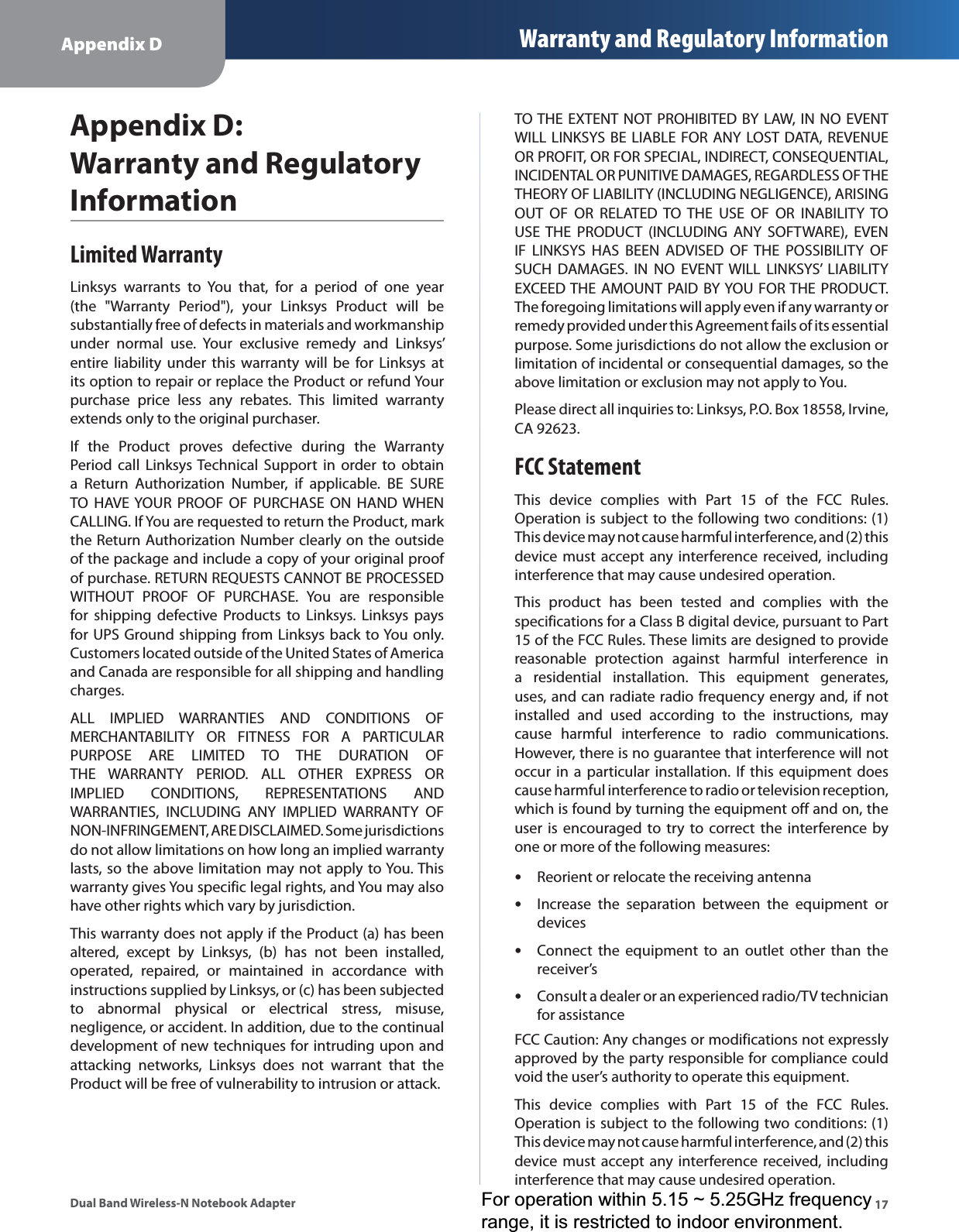 Appendix D Warranty and Regulatory Information17Dual Band Wireless-N Notebook AdapterAppendix D: Warranty and Regulatory InformationLimited WarrantyLinksys warrants to You that, for a period of one year (the &quot;Warranty Period&quot;), your Linksys Product will be substantially free of defects in materials and workmanship under normal use. Your exclusive remedy and Linksys’ entire liability under this warranty will be for Linksys at its option to repair or replace the Product or refund Your purchase price less any rebates. This limited warranty extends only to the original purchaser. If the Product proves defective during the Warranty Period call Linksys Technical Support in order to obtain a Return Authorization Number, if applicable. BE SURE TO HAVE YOUR PROOF OF PURCHASE ON HAND WHEN CALLING. If You are requested to return the Product, mark the Return Authorization Number clearly on the outside of the package and include a copy of your original proof of purchase. RETURN REQUESTS CANNOT BE PROCESSED WITHOUT PROOF OF PURCHASE. You are responsible for shipping defective Products to Linksys. Linksys pays for UPS Ground shipping from Linksys back to You only. Customers located outside of the United States of America and Canada are responsible for all shipping and handling charges. ALL IMPLIED WARRANTIES AND CONDITIONS OF MERCHANTABILITY OR FITNESS FOR A PARTICULAR PURPOSE ARE LIMITED TO THE DURATION OF THE WARRANTY PERIOD. ALL OTHER EXPRESS OR IMPLIED CONDITIONS, REPRESENTATIONS AND WARRANTIES, INCLUDING ANY IMPLIED WARRANTY OF NON-INFRINGEMENT, ARE DISCLAIMED. Some jurisdictions do not allow limitations on how long an implied warranty lasts, so the above limitation may not apply to You. This warranty gives You specific legal rights, and You may also have other rights which vary by jurisdiction.This warranty does not apply if the Product (a) has been altered, except by Linksys, (b) has not been installed, operated, repaired, or maintained in accordance with instructions supplied by Linksys, or (c) has been subjected to abnormal physical or electrical stress, misuse, negligence, or accident. In addition, due to the continual development of new techniques for intruding upon and attacking networks, Linksys does not warrant that the Product will be free of vulnerability to intrusion or attack.TO THE EXTENT NOT PROHIBITED BY LAW, IN NO EVENT WILL LINKSYS BE LIABLE FOR ANY LOST DATA, REVENUE OR PROFIT, OR FOR SPECIAL, INDIRECT, CONSEQUENTIAL, INCIDENTAL OR PUNITIVE DAMAGES, REGARDLESS OF THE THEORY OF LIABILITY (INCLUDING NEGLIGENCE), ARISING OUT OF OR RELATED TO THE USE OF OR INABILITY TO USE THE PRODUCT (INCLUDING ANY SOFTWARE), EVEN IF LINKSYS HAS BEEN ADVISED OF THE POSSIBILITY OF SUCH DAMAGES. IN NO EVENT WILL LINKSYS’ LIABILITY EXCEED THE AMOUNT PAID BY YOU FOR THE PRODUCT. The foregoing limitations will apply even if any warranty or remedy provided under this Agreement fails of its essential purpose. Some jurisdictions do not allow the exclusion or limitation of incidental or consequential damages, so the above limitation or exclusion may not apply to You.Please direct all inquiries to: Linksys, P.O. Box 18558, Irvine, CA 92623.FCC StatementThis device complies with Part 15 of the FCC Rules. Operation is subject to the following two conditions: (1) This device may not cause harmful interference, and (2) this device must accept any interference received, including interference that may cause undesired operation.This product has been tested and complies with the specifications for a Class B digital device, pursuant to Part 15 of the FCC Rules. These limits are designed to provide reasonable protection against harmful interference in a residential installation. This equipment generates, uses, and can radiate radio frequency energy and, if not installed and used according to the instructions, may cause harmful interference to radio communications. However, there is no guarantee that interference will not occur in a particular installation. If this equipment does cause harmful interference to radio or television reception, which is found by turning the equipment off and on, the user is encouraged to try to correct the interference by one or more of the following measures:Reorient or relocate the receiving antennaIncrease the separation between the equipment or devicesConnect the equipment to an outlet other than the receiver’sConsult a dealer or an experienced radio/TV technician for assistanceFCC Caution: Any changes or modifications not expressly approved by the party responsible for compliance could void the user’s authority to operate this equipment.This device complies with Part 15 of the FCC Rules. Operation is subject to the following two conditions: (1) This device may not cause harmful interference, and (2) this device must accept any interference received, including interference that may cause undesired operation.••••For operation within 5.15 ~ 5.25GHz frequencyrange, it is restricted to indoor environment.
