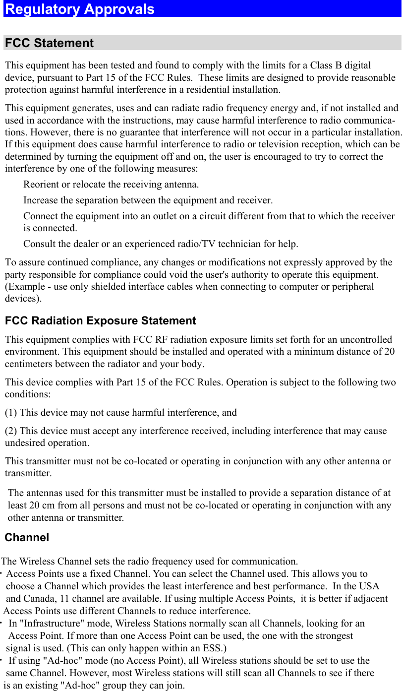  Regulatory Approvals  FCC Statement This equipment has been tested and found to comply with the limits for a Class B digital device, pursuant to Part 15 of the FCC Rules.  These limits are designed to provide reasonable protection against harmful interference in a residential installation.  This equipment generates, uses and can radiate radio frequency energy and, if not installed and used in accordance with the instructions, may cause harmful interference to radio communica-tions. However, there is no guarantee that interference will not occur in a particular installation. If this equipment does cause harmful interference to radio or television reception, which can be determined by turning the equipment off and on, the user is encouraged to try to correct the interference by one of the following measures:  Reorient or relocate the receiving antenna.  Increase the separation between the equipment and receiver.  Connect the equipment into an outlet on a circuit different from that to which the receiver is connected.  Consult the dealer or an experienced radio/TV technician for help. To assure continued compliance, any changes or modifications not expressly approved by the party responsible for compliance could void the user&apos;s authority to operate this equipment. (Example - use only shielded interface cables when connecting to computer or peripheral devices). FCC Radiation Exposure Statement This equipment complies with FCC RF radiation exposure limits set forth for an uncontrolled environment. This equipment should be installed and operated with a minimum distance of 20 centimeters between the radiator and your body. This device complies with Part 15 of the FCC Rules. Operation is subject to the following two conditions:  (1) This device may not cause harmful interference, and  (2) This device must accept any interference received, including interference that may cause undesired operation. This transmitter must not be co-located or operating in conjunction with any other antenna or transmitter. The antennas used for this transmitter must be installed to provide a separation distance of at least 20 cm from all persons and must not be co-located or operating in conjunction with any other antenna or transmitter.       Channel            The Wireless Channel sets the radio frequency used for communication.  •Access Points use a fixed Channel. You can select the Channel used. This allows you to         choose a Channel which provides the least interference and best performance.  In the USA        and Canada, 11 channel are available. If using multiple Access Points,  it is better if adjacent        Access Points use different Channels to reduce interference.  • In &quot;Infrastructure&quot; mode, Wireless Stations normally scan all Channels, looking for an         Access Point. If more than one Access Point can be used, the one with the strongest         signal is used. (This can only happen within an ESS.)  • If using &quot;Ad-hoc&quot; mode (no Access Point), all Wireless stations should be set to use the        same Channel. However, most Wireless stations will still scan all Channels to see if there       is an existing &quot;Ad-hoc&quot; group they can join.