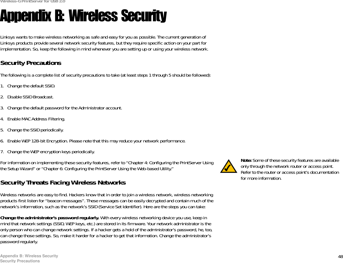 48Appendix B: Wireless SecuritySecurity PrecautionsWireless-G PrintServer for USB 2.0Appendix B: Wireless SecurityLinksys wants to make wireless networking as safe and easy for you as possible. The current generation of Linksys products provide several network security features, but they require specific action on your part for implementation. So, keep the following in mind whenever you are setting up or using your wireless network.Security PrecautionsThe following is a complete list of security precautions to take (at least steps 1 through 5 should be followed):1. Change the default SSID. 2. Disable SSID Broadcast. 3. Change the default password for the Administrator account. 4. Enable MAC Address Filtering. 5. Change the SSID periodically. 6. Enable WEP 128-bit Encryption. Please note that this may reduce your network performance. 7. Change the WEP encryption keys periodically. For information on implementing these security features, refer to “Chapter 4: Configuring the PrintServer Using the Setup Wizard” or “Chapter 6: Configuring the PrintServer Using the Web-based Utility.”Security Threats Facing Wireless Networks Wireless networks are easy to find. Hackers know that in order to join a wireless network, wireless networking products first listen for “beacon messages”. These messages can be easily decrypted and contain much of the network’s information, such as the network’s SSID (Service Set Identifier). Here are the steps you can take:Change the administrator’s password regularly. With every wireless networking device you use, keep in mind that network settings (SSID, WEP keys, etc.) are stored in its firmware. Your network administrator is the only person who can change network settings. If a hacker gets a hold of the administrator’s password, he, too, can change those settings. So, make it harder for a hacker to get that information. Change the administrator’s password regularly.Note: Some of these security features are available only through the network router or access point. Refer to the router or access point’s documentation for more information.