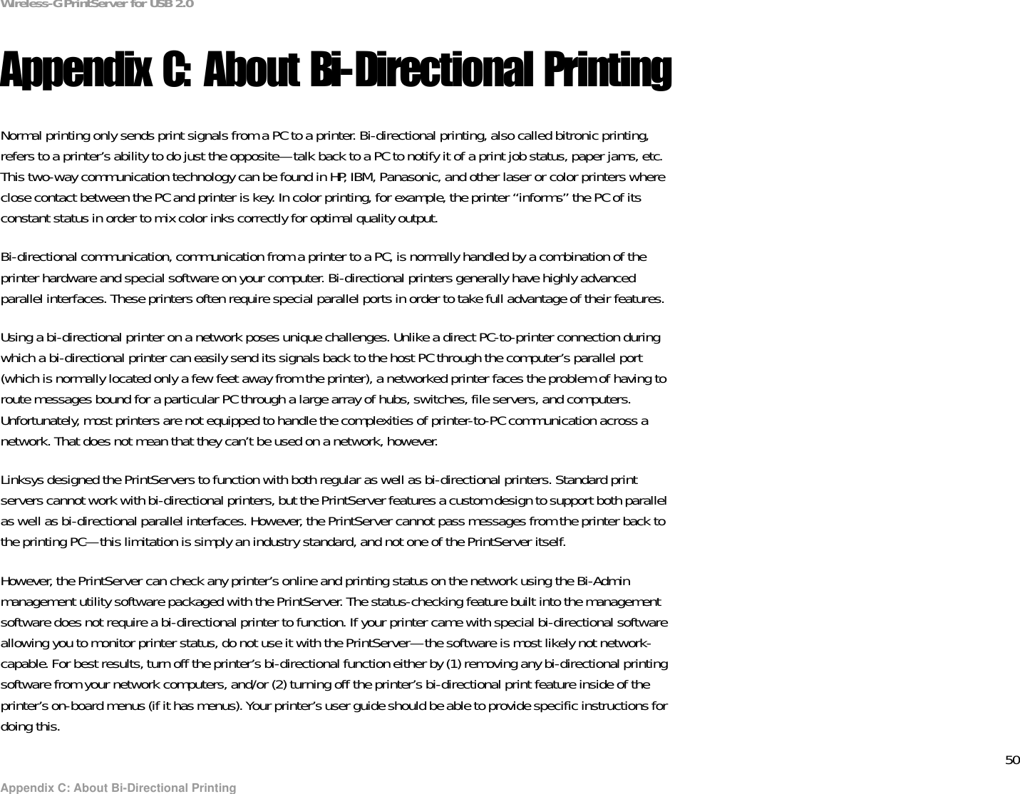 50Appendix C: About Bi-Directional PrintingWireless-G PrintServer for USB 2.0Appendix C: About Bi-Directional PrintingNormal printing only sends print signals from a PC to a printer. Bi-directional printing, also called bitronic printing, refers to a printer’s ability to do just the opposite—talk back to a PC to notify it of a print job status, paper jams, etc. This two-way communication technology can be found in HP, IBM, Panasonic, and other laser or color printers where close contact between the PC and printer is key. In color printing, for example, the printer “informs” the PC of its constant status in order to mix color inks correctly for optimal quality output. Bi-directional communication, communication from a printer to a PC, is normally handled by a combination of the printer hardware and special software on your computer. Bi-directional printers generally have highly advanced parallel interfaces. These printers often require special parallel ports in order to take full advantage of their features. Using a bi-directional printer on a network poses unique challenges. Unlike a direct PC-to-printer connection during which a bi-directional printer can easily send its signals back to the host PC through the computer’s parallel port (which is normally located only a few feet away from the printer), a networked printer faces the problem of having to route messages bound for a particular PC through a large array of hubs, switches, file servers, and computers. Unfortunately, most printers are not equipped to handle the complexities of printer-to-PC communication across a network. That does not mean that they can’t be used on a network, however.Linksys designed the PrintServers to function with both regular as well as bi-directional printers. Standard print servers cannot work with bi-directional printers, but the PrintServer features a custom design to support both parallel as well as bi-directional parallel interfaces. However, the PrintServer cannot pass messages from the printer back to the printing PC—this limitation is simply an industry standard, and not one of the PrintServer itself. However, the PrintServer can check any printer’s online and printing status on the network using the Bi-Admin management utility software packaged with the PrintServer. The status-checking feature built into the management software does not require a bi-directional printer to function. If your printer came with special bi-directional software allowing you to monitor printer status, do not use it with the PrintServer—the software is most likely not network-capable. For best results, turn off the printer’s bi-directional function either by (1) removing any bi-directional printing software from your network computers, and/or (2) turning off the printer’s bi-directional print feature inside of the printer’s on-board menus (if it has menus). Your printer’s user guide should be able to provide specific instructions for doing this.