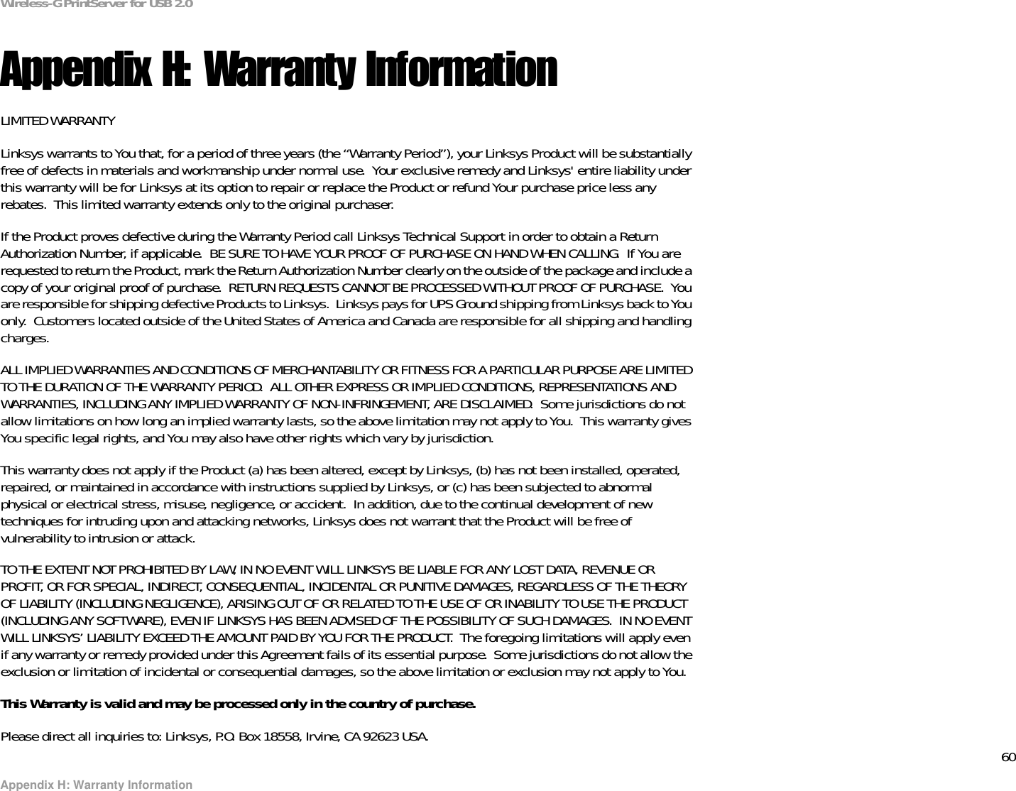 60Appendix H: Warranty InformationWireless-G PrintServer for USB 2.0Appendix H: Warranty InformationLIMITED WARRANTYLinksys warrants to You that, for a period of three years (the “Warranty Period”), your Linksys Product will be substantially free of defects in materials and workmanship under normal use.  Your exclusive remedy and Linksys&apos; entire liability under this warranty will be for Linksys at its option to repair or replace the Product or refund Your purchase price less any rebates.  This limited warranty extends only to the original purchaser.  If the Product proves defective during the Warranty Period call Linksys Technical Support in order to obtain a Return Authorization Number, if applicable.  BE SURE TO HAVE YOUR PROOF OF PURCHASE ON HAND WHEN CALLING.  If You are requested to return the Product, mark the Return Authorization Number clearly on the outside of the package and include a copy of your original proof of purchase.  RETURN REQUESTS CANNOT BE PROCESSED WITHOUT PROOF OF PURCHASE.  You are responsible for shipping defective Products to Linksys.  Linksys pays for UPS Ground shipping from Linksys back to You only.  Customers located outside of the United States of America and Canada are responsible for all shipping and handling charges. ALL IMPLIED WARRANTIES AND CONDITIONS OF MERCHANTABILITY OR FITNESS FOR A PARTICULAR PURPOSE ARE LIMITED TO THE DURATION OF THE WARRANTY PERIOD.  ALL OTHER EXPRESS OR IMPLIED CONDITIONS, REPRESENTATIONS AND WARRANTIES, INCLUDING ANY IMPLIED WARRANTY OF NON-INFRINGEMENT, ARE DISCLAIMED.  Some jurisdictions do not allow limitations on how long an implied warranty lasts, so the above limitation may not apply to You.  This warranty gives You specific legal rights, and You may also have other rights which vary by jurisdiction.This warranty does not apply if the Product (a) has been altered, except by Linksys, (b) has not been installed, operated, repaired, or maintained in accordance with instructions supplied by Linksys, or (c) has been subjected to abnormal physical or electrical stress, misuse, negligence, or accident.  In addition, due to the continual development of new techniques for intruding upon and attacking networks, Linksys does not warrant that the Product will be free of vulnerability to intrusion or attack.TO THE EXTENT NOT PROHIBITED BY LAW, IN NO EVENT WILL LINKSYS BE LIABLE FOR ANY LOST DATA, REVENUE OR PROFIT, OR FOR SPECIAL, INDIRECT, CONSEQUENTIAL, INCIDENTAL OR PUNITIVE DAMAGES, REGARDLESS OF THE THEORY OF LIABILITY (INCLUDING NEGLIGENCE), ARISING OUT OF OR RELATED TO THE USE OF OR INABILITY TO USE THE PRODUCT (INCLUDING ANY SOFTWARE), EVEN IF LINKSYS HAS BEEN ADVISED OF THE POSSIBILITY OF SUCH DAMAGES.  IN NO EVENT WILL LINKSYS’ LIABILITY EXCEED THE AMOUNT PAID BY YOU FOR THE PRODUCT.  The foregoing limitations will apply even if any warranty or remedy provided under this Agreement fails of its essential purpose.  Some jurisdictions do not allow the exclusion or limitation of incidental or consequential damages, so the above limitation or exclusion may not apply to You.This Warranty is valid and may be processed only in the country of purchase.Please direct all inquiries to: Linksys, P.O. Box 18558, Irvine, CA 92623 USA.