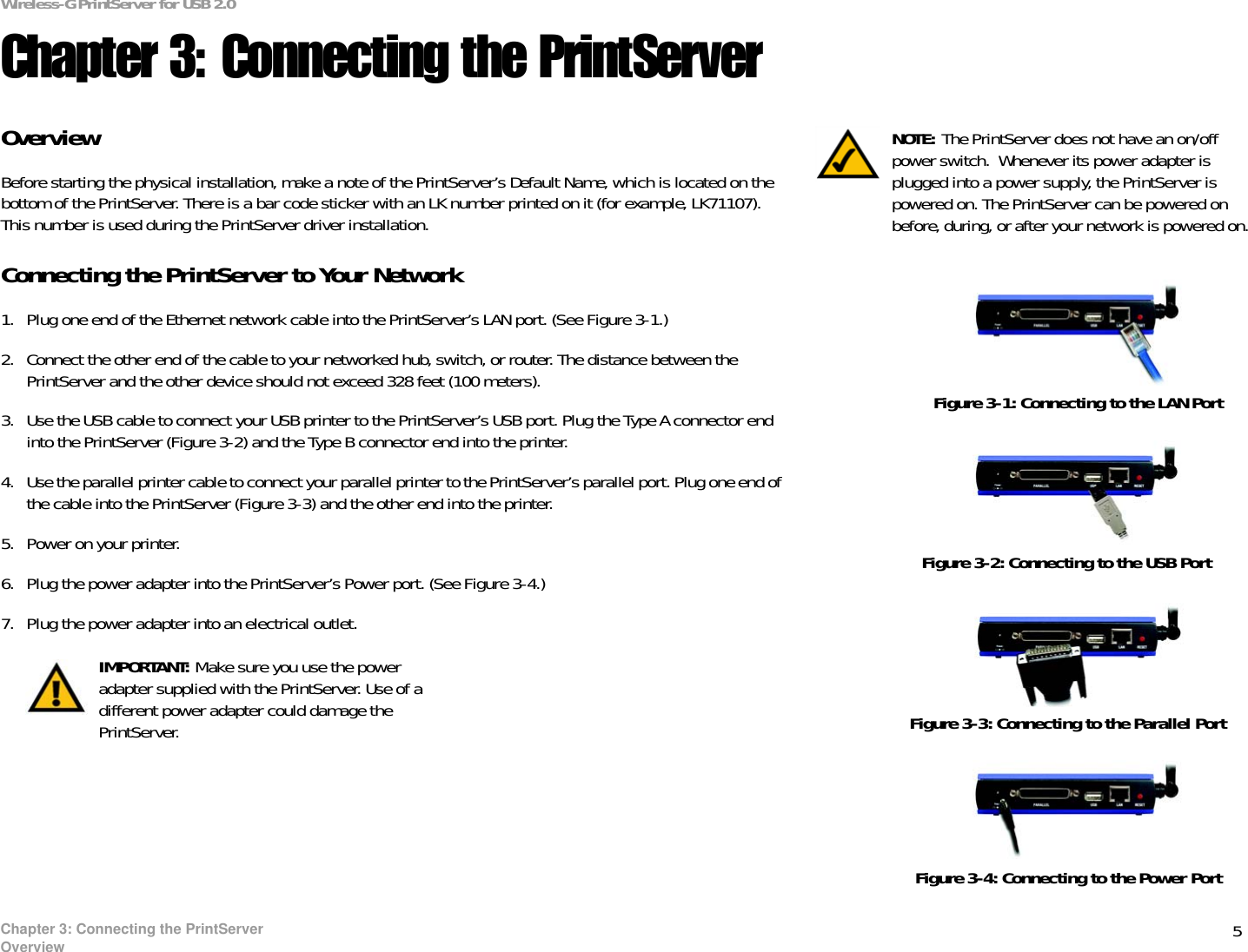 5Chapter 3: Connecting the PrintServerOverviewWireless-G PrintServer for USB 2.0Chapter 3: Connecting the PrintServer Overview Before starting the physical installation, make a note of the PrintServer’s Default Name, which is located on the bottom of the PrintServer. There is a bar code sticker with an LK number printed on it (for example, LK71107). This number is used during the PrintServer driver installation. Connecting the PrintServer to Your Network1. Plug one end of the Ethernet network cable into the PrintServer’s LAN port. (See Figure 3-1.)2. Connect the other end of the cable to your networked hub, switch, or router. The distance between the PrintServer and the other device should not exceed 328 feet (100 meters). 3. Use the USB cable to connect your USB printer to the PrintServer’s USB port. Plug the Type A connector end into the PrintServer (Figure 3-2) and the Type B connector end into the printer.4. Use the parallel printer cable to connect your parallel printer to the PrintServer’s parallel port. Plug one end of the cable into the PrintServer (Figure 3-3) and the other end into the printer.5. Power on your printer.6. Plug the power adapter into the PrintServer’s Power port. (See Figure 3-4.)7. Plug the power adapter into an electrical outlet.Figure 3-1: Connecting to the LAN PortNOTE: The PrintServer does not have an on/off power switch.  Whenever its power adapter is plugged into a power supply, the PrintServer is powered on. The PrintServer can be powered on before, during, or after your network is powered on. Figure 3-2: Connecting to the USB PortFigure 3-3: Connecting to the Parallel PortIMPORTANT: Make sure you use the power adapter supplied with the PrintServer. Use of a different power adapter could damage the PrintServer.Figure 3-4: Connecting to the Power Port