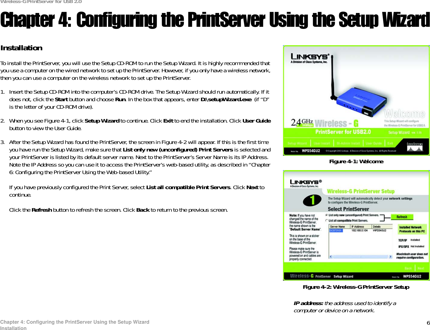 6Chapter 4: Configuring the PrintServer Using the Setup WizardInstallationWireless-G PrintServer for USB 2.0Chapter 4: Configuring the PrintServer Using the Setup WizardInstallationTo install the PrintServer, you will use the Setup CD-ROM to run the Setup Wizard. It is highly recommended that you use a computer on the wired network to set up the PrintServer. However, if you only have a wireless network, then you can use a computer on the wireless network to set up the PrintServer.1. Insert the Setup CD-ROM into the computer’s CD-ROM drive. The Setup Wizard should run automatically. If it does not, click the Start button and choose Run. In the box that appears, enter D:\setupWizard.exe  (if “D” is the letter of your CD-ROM drive).2. When you see Figure 4-1, click Setup Wizard to continue. Click Exit to end the installation. Click User Guidebutton to view the User Guide.3. After the Setup Wizard has found the PrintServer, the screen in Figure 4-2 will appear. If this is the first time you have run the Setup Wizard, make sure that List only new (unconfigured) Print Servers is selected and your PrintServer is listed by its default server name. Next to the PrintServer’s Server Name is its IP Address. Note the IP Address so you can use it to access the PrintServer’s web-based utility, as described in “Chapter 6: Configuring the PrintServer Using the Web-based Utility.”If you have previously configured the Print Server, select List all compatible Print Servers. Click Next to continue.Click the Refresh button to refresh the screen. Click Back to return to the previous screen.Figure 4-1: WelcomeFigure 4-2: Wireless-G PrintServer SetupIP address: the address used to identify a computer or device on a network.