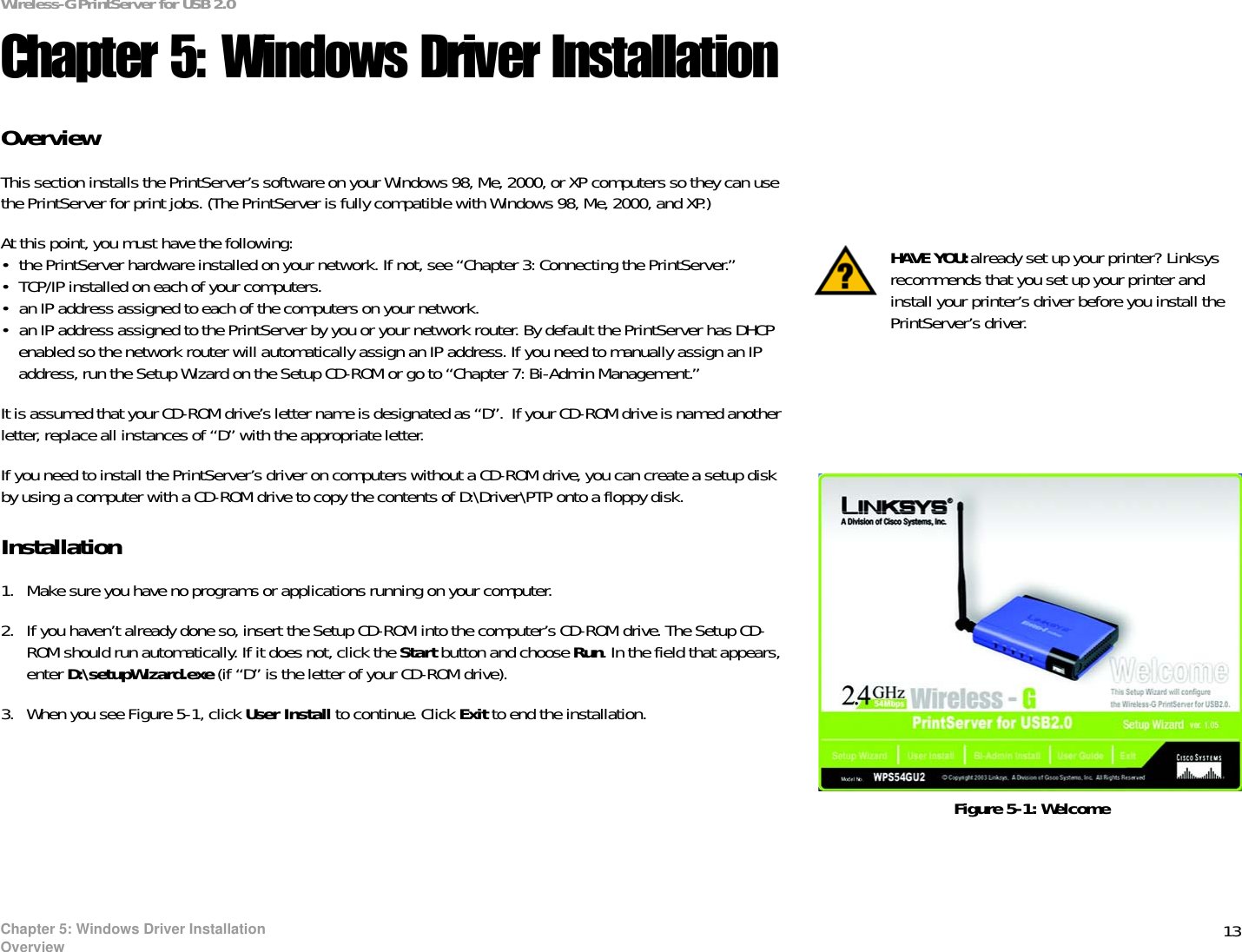 13Chapter 5: Windows Driver InstallationOverviewWireless-G PrintServer for USB 2.0Chapter 5: Windows Driver InstallationOverviewThis section installs the PrintServer’s software on your Windows 98, Me, 2000, or XP computers so they can use the PrintServer for print jobs. (The PrintServer is fully compatible with Windows 98, Me, 2000, and XP.)At this point, you must have the following: • the PrintServer hardware installed on your network. If not, see “Chapter 3: Connecting the PrintServer.”• TCP/IP installed on each of your computers. • an IP address assigned to each of the computers on your network.• an IP address assigned to the PrintServer by you or your network router. By default the PrintServer has DHCP enabled so the network router will automatically assign an IP address. If you need to manually assign an IP address, run the Setup Wizard on the Setup CD-ROM or go to “Chapter 7: Bi-Admin Management.”It is assumed that your CD-ROM drive’s letter name is designated as “D”.  If your CD-ROM drive is named another letter, replace all instances of “D” with the appropriate letter.If you need to install the PrintServer’s driver on computers without a CD-ROM drive, you can create a setup disk by using a computer with a CD-ROM drive to copy the contents of D:\Driver\PTP onto a floppy disk. Installation1. Make sure you have no programs or applications running on your computer.2. If you haven’t already done so, insert the Setup CD-ROM into the computer’s CD-ROM drive. The Setup CD-ROM should run automatically. If it does not, click the Start button and choose Run. In the field that appears, enter D:\setupWizard.exe (if “D” is the letter of your CD-ROM drive).3. When you see Figure 5-1, click User Install to continue. Click Exit to end the installation. Figure 5-1: WelcomeHAVE YOU:already set up your printer? Linksys recommends that you set up your printer and install your printer’s driver before you install the PrintServer’s driver.