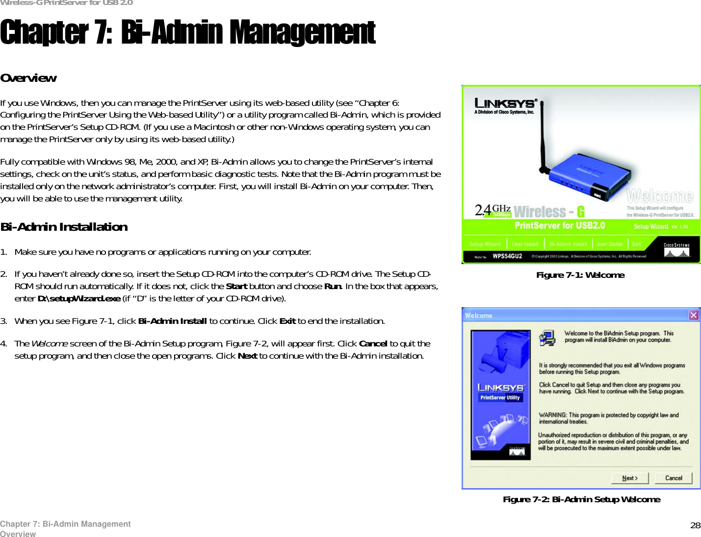 28Wireless-G PrintServer for USB 2.0Chapter 7: Bi-Admin ManagementOverviewChapter 7: Bi-Admin ManagementOverviewIf you use Windows, then you can manage the PrintServer using its web-based utility (see “Chapter 6: Configuring the PrintServer Using the Web-based Utility”) or a utility program called Bi-Admin, which is provided on the PrintServer’s Setup CD-ROM. (If you use a Macintosh or other non-Windows operating system, you can manage the PrintServer only by using its web-based utility.)Fully compatible with Windows 98, Me, 2000, and XP, Bi-Admin allows you to change the PrintServer’s internal settings, check on the unit’s status, and perform basic diagnostic tests. Note that the Bi-Admin program must be installed only on the network administrator’s computer. First, you will install Bi-Admin on your computer. Then, you will be able to use the management utility.Bi-Admin Installation1. Make sure you have no programs or applications running on your computer.2. If you haven’t already done so, insert the Setup CD-ROM into the computer’s CD-ROM drive. The Setup CD-ROM should run automatically. If it does not, click the Start button and choose Run. In the box that appears, enter D:\setupWizard.exe (if “D” is the letter of your CD-ROM drive).3. When you see Figure 7-1, click Bi-Admin Install to continue. Click Exit to end the installation. 4. The Welcome screen of the Bi-Admin Setup program, Figure 7-2, will appear first. Click Cancel to quit the setup program, and then close the open programs. Click Next to continue with the Bi-Admin installation. Figure 7-2: Bi-Admin Setup WelcomeFigure 7-1: Welcome