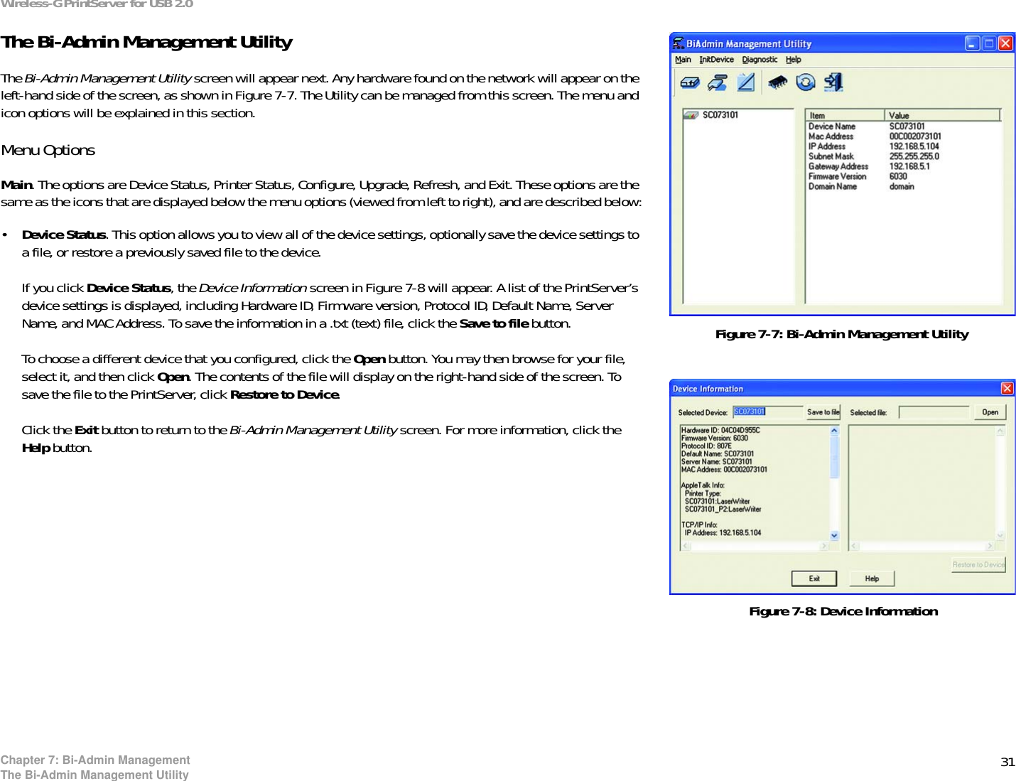 31Wireless-G PrintServer for USB 2.0Chapter 7: Bi-Admin ManagementThe Bi-Admin Management UtilityThe Bi-Admin Management UtilityThe Bi-Admin Management Utility screen will appear next. Any hardware found on the network will appear on the left-hand side of the screen, as shown in Figure 7-7. The Utility can be managed from this screen. The menu and icon options will be explained in this section.Menu OptionsMain. The options are Device Status, Printer Status, Configure, Upgrade, Refresh, and Exit. These options are the same as the icons that are displayed below the menu options (viewed from left to right), and are described below:•Device Status. This option allows you to view all of the device settings, optionally save the device settings to a file, or restore a previously saved file to the device.If you click Device Status, the Device Information screen in Figure 7-8 will appear. A list of the PrintServer’s device settings is displayed, including Hardware ID, Firmware version, Protocol ID, Default Name, Server Name, and MAC Address. To save the information in a .txt (text) file, click the Save to file button. To choose a different device that you configured, click the Open button. You may then browse for your file, select it, and then click Open. The contents of the file will display on the right-hand side of the screen. To save the file to the PrintServer, click Restore to Device.Click the Exit button to return to the Bi-Admin Management Utility screen. For more information, click the Help button.Figure 7-7: Bi-Admin Management UtilityFigure 7-8: Device Information