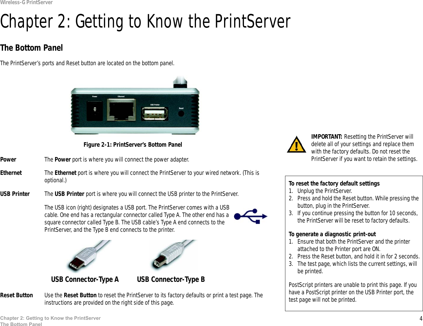 4Chapter 2: Getting to Know the PrintServerThe Bottom PanelWireless-G PrintServerChapter 2: Getting to Know the PrintServerThe Bottom PanelThe PrintServer’s ports and Reset button are located on the bottom panel.Power The Power port is where you will connect the power adapter.Ethernet The Ethernet port is where you will connect the PrintServer to your wired network. (This is optional.)USB Printer The USB Printer port is where you will connect the USB printer to the PrintServer.The USB icon (right) designates a USB port. The PrintServer comes with a USB cable. One end has a rectangular connector called Type A. The other end has a square connector called Type B. The USB cable’s Type A end connects to the PrintServer, and the Type B end connects to the printer. Reset Button Use the Reset Button to reset the PrintServer to its factory defaults or print a test page. The instructions are provided on the right side of this page.IMPORTANT: Resetting the PrintServer will delete all of your settings and replace them with the factory defaults. Do not reset the PrintServer if you want to retain the settings.Figure 2-1: PrintServer’s Bottom PanelTo reset the factory default settings1. Unplug the PrintServer.2. Press and hold the Reset button. While pressing the button, plug in the PrintServer.3. If you continue pressing the button for 10 seconds, the PrintServer will be reset to factory defaults.To generate a diagnostic print-out1. Ensure that both the PrintServer and the printer attached to the Printer port are ON.2. Press the Reset button, and hold it in for 2 seconds.3. The test page, which lists the current settings, will be printed. PostScript printers are unable to print this page. If you have a PostScript printer on the USB Printer port, the test page will not be printed.USB Connector-Type A  USB Connector-Type B 