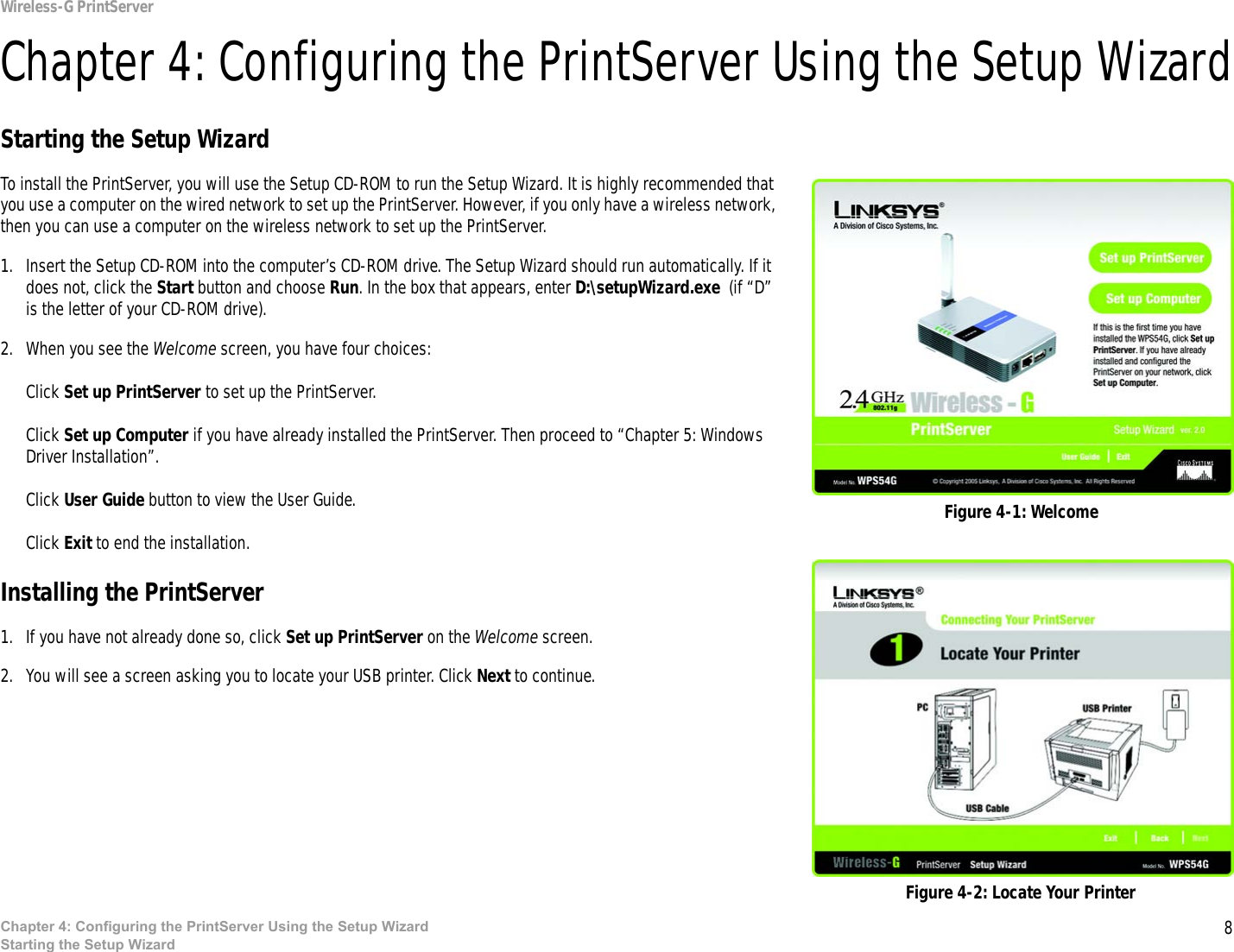 8Chapter 4: Configuring the PrintServer Using the Setup WizardStarting the Setup WizardWireless-G PrintServerChapter 4: Configuring the PrintServer Using the Setup WizardStarting the Setup WizardTo install the PrintServer, you will use the Setup CD-ROM to run the Setup Wizard. It is highly recommended that you use a computer on the wired network to set up the PrintServer. However, if you only have a wireless network, then you can use a computer on the wireless network to set up the PrintServer.1. Insert the Setup CD-ROM into the computer’s CD-ROM drive. The Setup Wizard should run automatically. If it does not, click the Start button and choose Run. In the box that appears, enter D:\setupWizard.exe  (if “D” is the letter of your CD-ROM drive).2. When you see the Welcome screen, you have four choices:Click Set up PrintServer to set up the PrintServer. Click Set up Computer if you have already installed the PrintServer. Then proceed to “Chapter 5: Windows Driver Installation”.Click User Guide button to view the User Guide. Click Exit to end the installation.Installing the PrintServer1. If you have not already done so, click Set up PrintServer on the Welcome screen.2. You will see a screen asking you to locate your USB printer. Click Next to continue.Figure 4-1: WelcomeFigure 4-2: Locate Your Printer