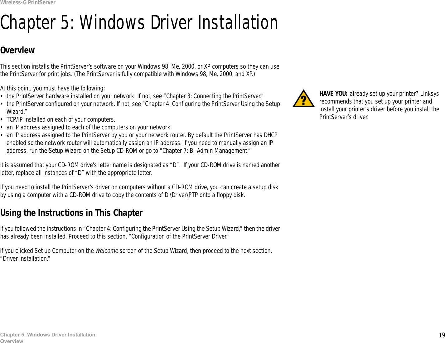 19Chapter 5: Windows Driver InstallationOverviewWireless-G PrintServerChapter 5: Windows Driver InstallationOverviewThis section installs the PrintServer’s software on your Windows 98, Me, 2000, or XP computers so they can use the PrintServer for print jobs. (The PrintServer is fully compatible with Windows 98, Me, 2000, and XP.)At this point, you must have the following:• the PrintServer hardware installed on your network. If not, see “Chapter 3: Connecting the PrintServer.”• the PrintServer configured on your network. If not, see “Chapter 4: Configuring the PrintServer Using the Setup Wizard.”• TCP/IP installed on each of your computers. • an IP address assigned to each of the computers on your network.• an IP address assigned to the PrintServer by you or your network router. By default the PrintServer has DHCP enabled so the network router will automatically assign an IP address. If you need to manually assign an IP address, run the Setup Wizard on the Setup CD-ROM or go to “Chapter 7: Bi-Admin Management.”It is assumed that your CD-ROM drive’s letter name is designated as “D”.  If your CD-ROM drive is named another letter, replace all instances of “D” with the appropriate letter.If you need to install the PrintServer’s driver on computers without a CD-ROM drive, you can create a setup disk by using a computer with a CD-ROM drive to copy the contents of D:\Driver\PTP onto a floppy disk. Using the Instructions in This ChapterIf you followed the instructions in “Chapter 4: Configuring the PrintServer Using the Setup Wizard,” then the driver has already been installed. Proceed to this section, “Configuration of the PrintServer Driver.”If you clicked Set up Computer on the Welcome screen of the Setup Wizard, then proceed to the next section, “Driver Installation.”HAVE YOU: already set up your printer? Linksys recommends that you set up your printer and install your printer’s driver before you install the PrintServer’s driver.