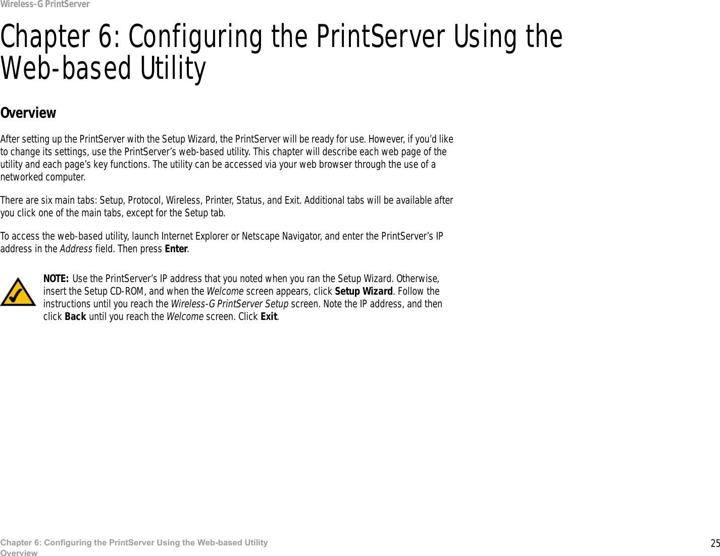 25Chapter 6: Configuring the PrintServer Using the Web-based UtilityOverviewWireless-G PrintServerChapter 6: Configuring the PrintServer Using the Web-based UtilityOverviewAfter setting up the PrintServer with the Setup Wizard, the PrintServer will be ready for use. However, if you’d like to change its settings, use the PrintServer’s web-based utility. This chapter will describe each web page of the utility and each page’s key functions. The utility can be accessed via your web browser through the use of a networked computer.There are six main tabs: Setup, Protocol, Wireless, Printer, Status, and Exit. Additional tabs will be available after you click one of the main tabs, except for the Setup tab.To access the web-based utility, launch Internet Explorer or Netscape Navigator, and enter the PrintServer’s IP address in the Address field. Then press Enter.NOTE: Use the PrintServer’s IP address that you noted when you ran the Setup Wizard. Otherwise, insert the Setup CD-ROM, and when the Welcome screen appears, click Setup Wizard. Follow the instructions until you reach the Wireless-G PrintServer Setup screen. Note the IP address, and then click Back until you reach the Welcome screen. Click Exit.