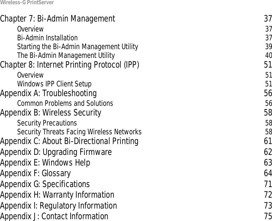 Wireless-G PrintServerChapter 7: Bi-Admin Management 37Overview 37Bi-Admin Installation 37Starting the Bi-Admin Management Utility 39The Bi-Admin Management Utility 40Chapter 8: Internet Printing Protocol (IPP) 51Overview 51Windows IPP Client Setup 51Appendix A: Troubleshooting 56Common Problems and Solutions 56Appendix B: Wireless Security 58Security Precautions 58Security Threats Facing Wireless Networks 58Appendix C: About Bi-Directional Printing 61Appendix D: Upgrading Firmware 62Appendix E: Windows Help 63Appendix F: Glossary 64Appendix G: Specifications 71Appendix H: Warranty Information 72Appendix I: Regulatory Information 73Appendix J: Contact Information 75