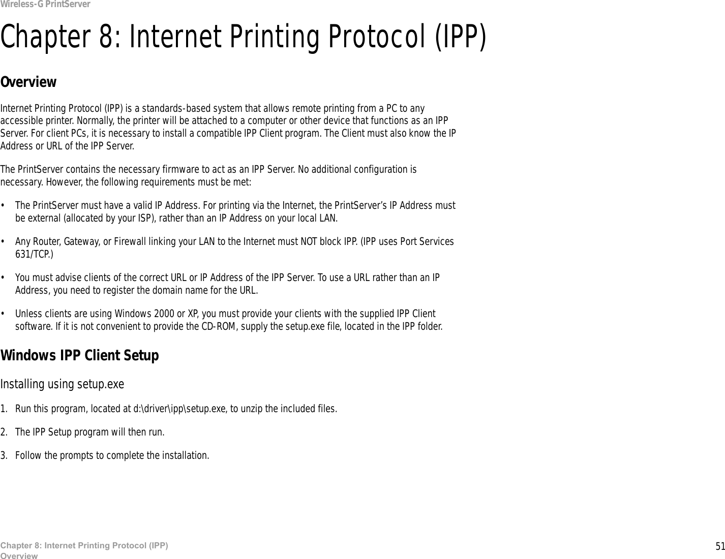 51Chapter 8: Internet Printing Protocol (IPP)OverviewWireless-G PrintServerChapter 8: Internet Printing Protocol (IPP)OverviewInternet Printing Protocol (IPP) is a standards-based system that allows remote printing from a PC to any accessible printer. Normally, the printer will be attached to a computer or other device that functions as an IPP Server. For client PCs, it is necessary to install a compatible IPP Client program. The Client must also know the IP Address or URL of the IPP Server.The PrintServer contains the necessary firmware to act as an IPP Server. No additional configuration is necessary. However, the following requirements must be met:• The PrintServer must have a valid IP Address. For printing via the Internet, the PrintServer’s IP Address must be external (allocated by your ISP), rather than an IP Address on your local LAN.• Any Router, Gateway, or Firewall linking your LAN to the Internet must NOT block IPP. (IPP uses Port Services 631/TCP.)• You must advise clients of the correct URL or IP Address of the IPP Server. To use a URL rather than an IP Address, you need to register the domain name for the URL. • Unless clients are using Windows 2000 or XP, you must provide your clients with the supplied IPP Client software. If it is not convenient to provide the CD-ROM, supply the setup.exe file, located in the IPP folder. Windows IPP Client SetupInstalling using setup.exe1. Run this program, located at d:\driver\ipp\setup.exe, to unzip the included files. 2. The IPP Setup program will then run. 3. Follow the prompts to complete the installation. 