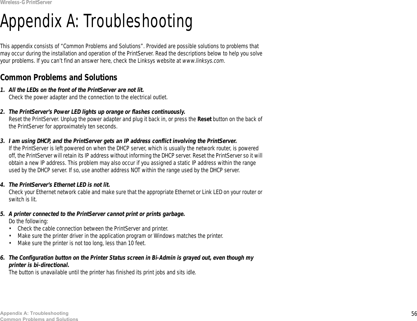 56Appendix A: TroubleshootingCommon Problems and SolutionsWireless-G PrintServerAppendix A: TroubleshootingThis appendix consists of “Common Problems and Solutions”. Provided are possible solutions to problems that may occur during the installation and operation of the PrintServer. Read the descriptions below to help you solve your problems. If you can’t find an answer here, check the Linksys website at www.linksys.com.Common Problems and Solutions1. All the LEDs on the front of the PrintServer are not lit.Check the power adapter and the connection to the electrical outlet.2. The PrintServer’s Power LED lights up orange or flashes continuously.Reset the PrintServer. Unplug the power adapter and plug it back in, or press the Reset button on the back of the PrintServer for approximately ten seconds.3. I am using DHCP, and the PrintServer gets an IP address conflict involving the PrintServer.If the PrintServer is left powered on when the DHCP server, which is usually the network router, is powered off, the PrintServer will retain its IP address without informing the DHCP server. Reset the PrintServer so it will obtain a new IP address. This problem may also occur if you assigned a static IP address within the range used by the DHCP server. If so, use another address NOT within the range used by the DHCP server.4. The PrintServer’s Ethernet LED is not lit.Check your Ethernet network cable and make sure that the appropriate Ethernet or Link LED on your router or switch is lit. 5. A printer connected to the PrintServer cannot print or prints garbage.Do the following:• Check the cable connection between the PrintServer and printer.• Make sure the printer driver in the application program or Windows matches the printer.• Make sure the printer is not too long, less than 10 feet.6. The Configuration button on the Printer Status screen in Bi-Admin is grayed out, even though my printer is bi-directional. The button is unavailable until the printer has finished its print jobs and sits idle.