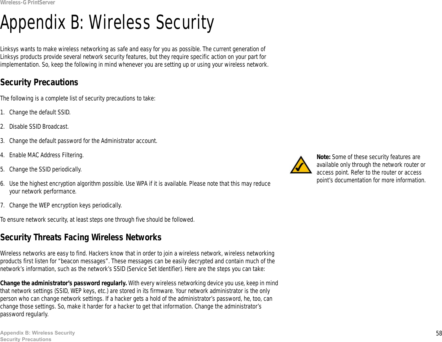 58Appendix B: Wireless SecuritySecurity PrecautionsWireless-G PrintServerAppendix B: Wireless SecurityLinksys wants to make wireless networking as safe and easy for you as possible. The current generation of Linksys products provide several network security features, but they require specific action on your part for implementation. So, keep the following in mind whenever you are setting up or using your wireless network.Security PrecautionsThe following is a complete list of security precautions to take:1. Change the default SSID. 2. Disable SSID Broadcast. 3. Change the default password for the Administrator account. 4. Enable MAC Address Filtering. 5. Change the SSID periodically. 6. Use the highest encryption algorithm possible. Use WPA if it is available. Please note that this may reduce your network performance. 7. Change the WEP encryption keys periodically. To ensure network security, at least steps one through five should be followed.Security Threats Facing Wireless Networks Wireless networks are easy to find. Hackers know that in order to join a wireless network, wireless networking products first listen for “beacon messages”. These messages can be easily decrypted and contain much of the network’s information, such as the network’s SSID (Service Set Identifier). Here are the steps you can take:Change the administrator’s password regularly. With every wireless networking device you use, keep in mind that network settings (SSID, WEP keys, etc.) are stored in its firmware. Your network administrator is the only person who can change network settings. If a hacker gets a hold of the administrator’s password, he, too, can change those settings. So, make it harder for a hacker to get that information. Change the administrator’s password regularly.Note: Some of these security features are available only through the network router or access point. Refer to the router or access point’s documentation for more information.