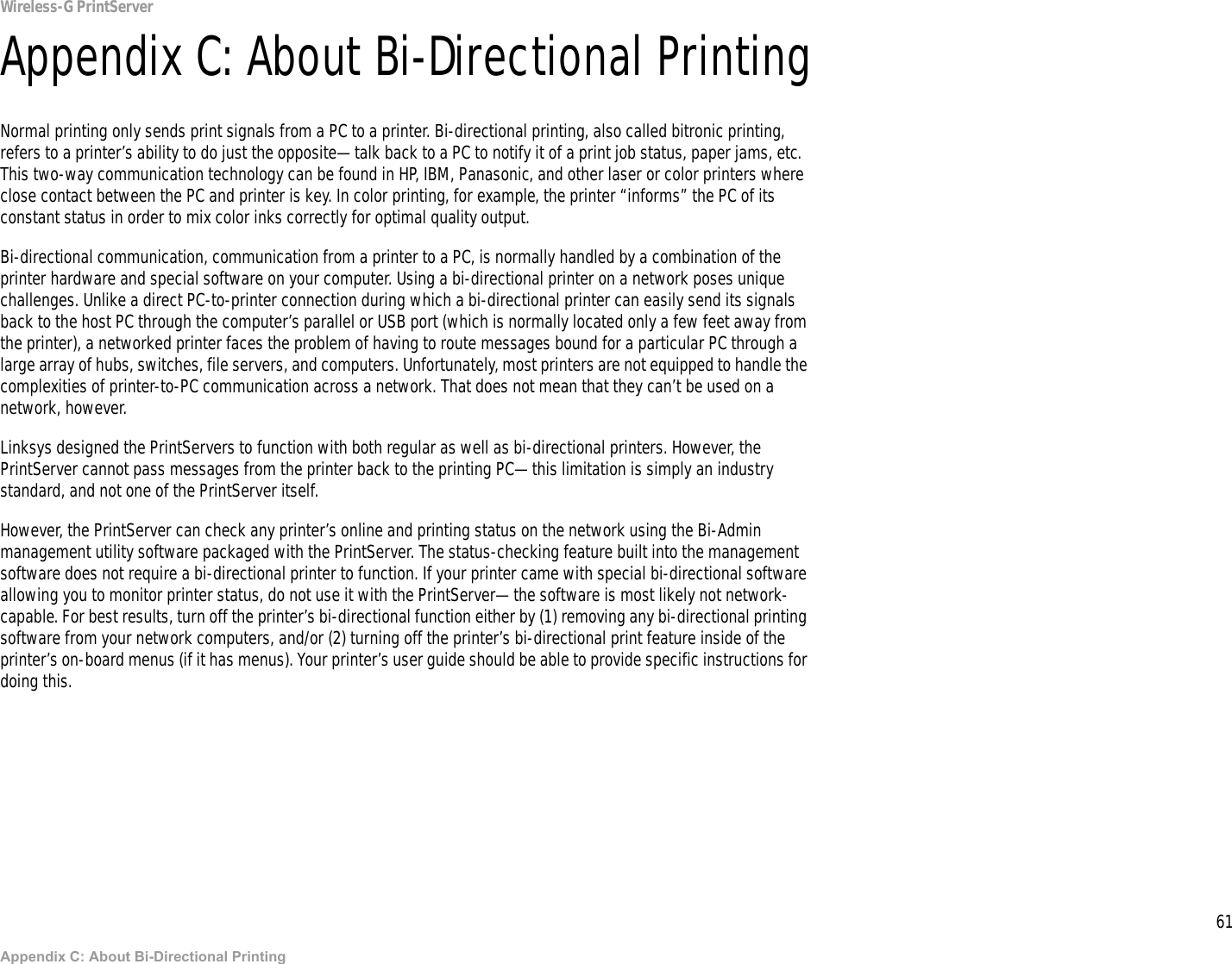 61Appendix C: About Bi-Directional PrintingWireless-G PrintServerAppendix C: About Bi-Directional PrintingNormal printing only sends print signals from a PC to a printer. Bi-directional printing, also called bitronic printing, refers to a printer’s ability to do just the opposite—talk back to a PC to notify it of a print job status, paper jams, etc. This two-way communication technology can be found in HP, IBM, Panasonic, and other laser or color printers where close contact between the PC and printer is key. In color printing, for example, the printer “informs” the PC of its constant status in order to mix color inks correctly for optimal quality output. Bi-directional communication, communication from a printer to a PC, is normally handled by a combination of the printer hardware and special software on your computer. Using a bi-directional printer on a network poses unique challenges. Unlike a direct PC-to-printer connection during which a bi-directional printer can easily send its signals back to the host PC through the computer’s parallel or USB port (which is normally located only a few feet away from the printer), a networked printer faces the problem of having to route messages bound for a particular PC through a large array of hubs, switches, file servers, and computers. Unfortunately, most printers are not equipped to handle the complexities of printer-to-PC communication across a network. That does not mean that they can’t be used on a network, however.Linksys designed the PrintServers to function with both regular as well as bi-directional printers. However, the PrintServer cannot pass messages from the printer back to the printing PC—this limitation is simply an industry standard, and not one of the PrintServer itself.However, the PrintServer can check any printer’s online and printing status on the network using the Bi-Admin management utility software packaged with the PrintServer. The status-checking feature built into the management software does not require a bi-directional printer to function. If your printer came with special bi-directional software allowing you to monitor printer status, do not use it with the PrintServer—the software is most likely not network-capable. For best results, turn off the printer’s bi-directional function either by (1) removing any bi-directional printing software from your network computers, and/or (2) turning off the printer’s bi-directional print feature inside of the printer’s on-board menus (if it has menus). Your printer’s user guide should be able to provide specific instructions for doing this.
