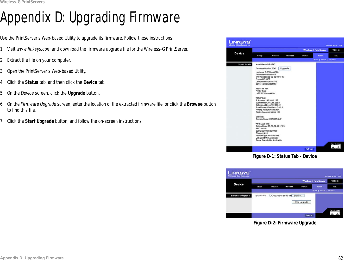 62Appendix D: Upgrading FirmwareWireless-G PrintServersAppendix D: Upgrading FirmwareUse the PrintServer’s Web-based Utility to upgrade its firmware. Follow these instructions:1. Visit www.linksys.com and download the firmware upgrade file for the Wireless-G PrintServer. 2. Extract the file on your computer. 3. Open the PrintServer’s Web-based Utility.4. Click the Status tab, and then click the Device tab.5. On the Device screen, click the Upgrade button.6. On the Firmware Upgrade screen, enter the location of the extracted firmware file, or click the Browse button to find this file.7. Click the Start Upgrade button, and follow the on-screen instructions.Figure D-1: Status Tab - DeviceFigure D-2: Firmware Upgrade