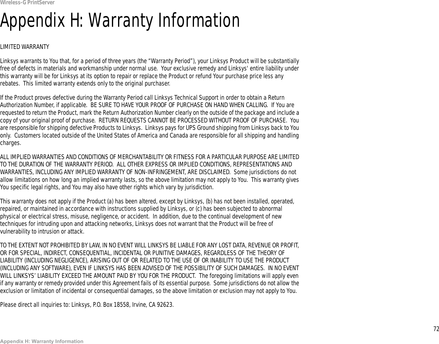 72Appendix H: Warranty InformationWireless-G PrintServerAppendix H: Warranty InformationLIMITED WARRANTYLinksys warrants to You that, for a period of three years (the “Warranty Period”), your Linksys Product will be substantially free of defects in materials and workmanship under normal use.  Your exclusive remedy and Linksys&apos; entire liability under this warranty will be for Linksys at its option to repair or replace the Product or refund Your purchase price less any rebates.  This limited warranty extends only to the original purchaser.  If the Product proves defective during the Warranty Period call Linksys Technical Support in order to obtain a Return Authorization Number, if applicable.  BE SURE TO HAVE YOUR PROOF OF PURCHASE ON HAND WHEN CALLING.  If You are requested to return the Product, mark the Return Authorization Number clearly on the outside of the package and include a copy of your original proof of purchase.  RETURN REQUESTS CANNOT BE PROCESSED WITHOUT PROOF OF PURCHASE.  You are responsible for shipping defective Products to Linksys.  Linksys pays for UPS Ground shipping from Linksys back to You only.  Customers located outside of the United States of America and Canada are responsible for all shipping and handling charges. ALL IMPLIED WARRANTIES AND CONDITIONS OF MERCHANTABILITY OR FITNESS FOR A PARTICULAR PURPOSE ARE LIMITED TO THE DURATION OF THE WARRANTY PERIOD.  ALL OTHER EXPRESS OR IMPLIED CONDITIONS, REPRESENTATIONS AND WARRANTIES, INCLUDING ANY IMPLIED WARRANTY OF NON-INFRINGEMENT, ARE DISCLAIMED.  Some jurisdictions do not allow limitations on how long an implied warranty lasts, so the above limitation may not apply to You.  This warranty gives You specific legal rights, and You may also have other rights which vary by jurisdiction.This warranty does not apply if the Product (a) has been altered, except by Linksys, (b) has not been installed, operated, repaired, or maintained in accordance with instructions supplied by Linksys, or (c) has been subjected to abnormal physical or electrical stress, misuse, negligence, or accident.  In addition, due to the continual development of new techniques for intruding upon and attacking networks, Linksys does not warrant that the Product will be free of vulnerability to intrusion or attack.TO THE EXTENT NOT PROHIBITED BY LAW, IN NO EVENT WILL LINKSYS BE LIABLE FOR ANY LOST DATA, REVENUE OR PROFIT, OR FOR SPECIAL, INDIRECT, CONSEQUENTIAL, INCIDENTAL OR PUNITIVE DAMAGES, REGARDLESS OF THE THEORY OF LIABILITY (INCLUDING NEGLIGENCE), ARISING OUT OF OR RELATED TO THE USE OF OR INABILITY TO USE THE PRODUCT (INCLUDING ANY SOFTWARE), EVEN IF LINKSYS HAS BEEN ADVISED OF THE POSSIBILITY OF SUCH DAMAGES.  IN NO EVENT WILL LINKSYS’ LIABILITY EXCEED THE AMOUNT PAID BY YOU FOR THE PRODUCT.  The foregoing limitations will apply even if any warranty or remedy provided under this Agreement fails of its essential purpose.  Some jurisdictions do not allow the exclusion or limitation of incidental or consequential damages, so the above limitation or exclusion may not apply to You.Please direct all inquiries to: Linksys, P.O. Box 18558, Irvine, CA 92623.