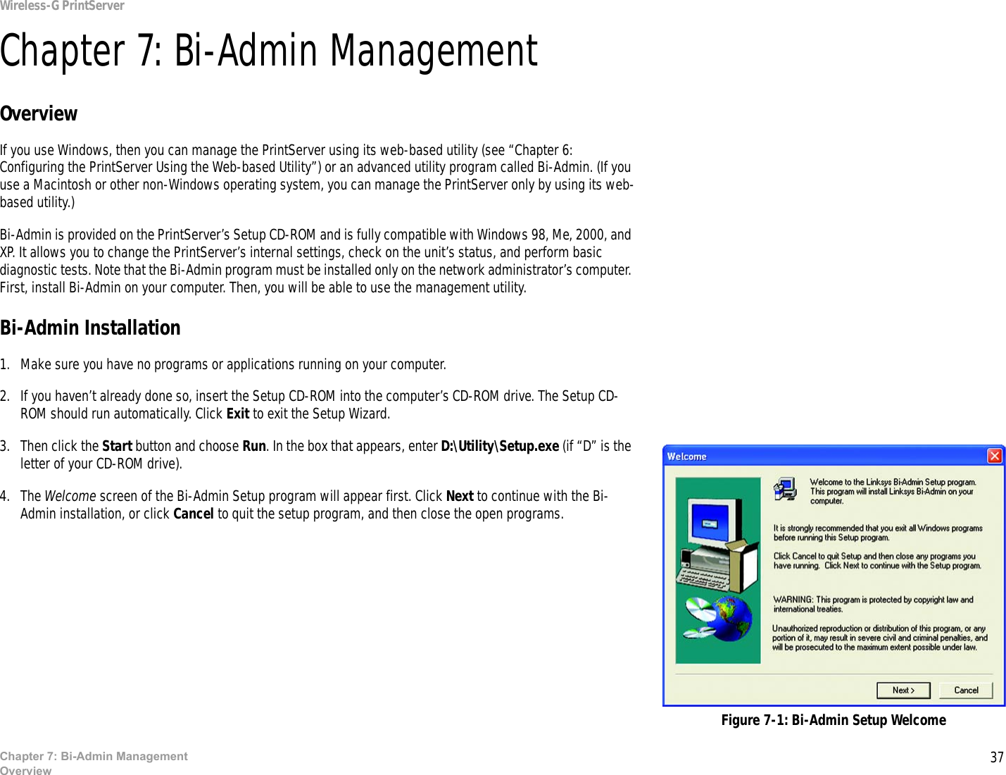 37Wireless-G PrintServerChapter 7: Bi-Admin ManagementOverviewChapter 7: Bi-Admin ManagementOverviewIf you use Windows, then you can manage the PrintServer using its web-based utility (see “Chapter 6: Configuring the PrintServer Using the Web-based Utility”) or an advanced utility program called Bi-Admin. (If you use a Macintosh or other non-Windows operating system, you can manage the PrintServer only by using its web-based utility.)Bi-Admin is provided on the PrintServer’s Setup CD-ROM and is fully compatible with Windows 98, Me, 2000, and XP. It allows you to change the PrintServer’s internal settings, check on the unit’s status, and perform basic diagnostic tests. Note that the Bi-Admin program must be installed only on the network administrator’s computer. First, install Bi-Admin on your computer. Then, you will be able to use the management utility.Bi-Admin Installation1. Make sure you have no programs or applications running on your computer.2. If you haven’t already done so, insert the Setup CD-ROM into the computer’s CD-ROM drive. The Setup CD-ROM should run automatically. Click Exit to exit the Setup Wizard.3. Then click the Start button and choose Run. In the box that appears, enter D:\Utility\Setup.exe (if “D” is the letter of your CD-ROM drive).4. The Welcome screen of the Bi-Admin Setup program will appear first. Click Next to continue with the Bi-Admin installation, or click Cancel to quit the setup program, and then close the open programs. Figure 7-1: Bi-Admin Setup Welcome