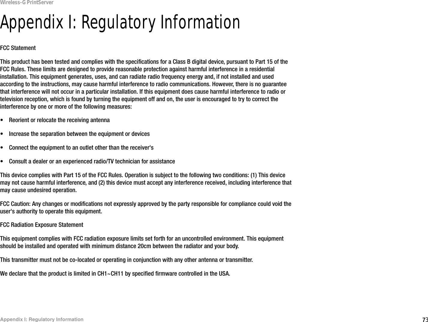 73Appendix I: Regulatory InformationWireless-G PrintServerAppendix I: Regulatory InformationFCC StatementThis product has been tested and complies with the specifications for a Class B digital device, pursuant to Part 15 of the FCC Rules. These limits are designed to provide reasonable protection against harmful interference in a residential installation. This equipment generates, uses, and can radiate radio frequency energy and, if not installed and used according to the instructions, may cause harmful interference to radio communications. However, there is no guarantee that interference will not occur in a particular installation. If this equipment does cause harmful interference to radio or television reception, which is found by turning the equipment off and on, the user is encouraged to try to correct the interference by one or more of the following measures:• Reorient or relocate the receiving antenna• Increase the separation between the equipment or devices• Connect the equipment to an outlet other than the receiver&apos;s• Consult a dealer or an experienced radio/TV technician for assistanceThis device complies with Part 15 of the FCC Rules. Operation is subject to the following two conditions: (1) This device may not cause harmful interference, and (2) this device must accept any interference received, including interference that may cause undesired operation.FCC Caution: Any changes or modifications not expressly approved by the party responsible for compliance could void the user&apos;s authority to operate this equipment.FCC Radiation Exposure StatementThis equipment complies with FCC radiation exposure limits set forth for an uncontrolled environment. This equipment should be installed and operated with minimum distance 20cm between the radiator and your body.This transmitter must not be co-located or operating in conjunction with any other antenna or transmitter.We declare that the product is limited in CH1~CH11 by specified firmware controlled in the USA.