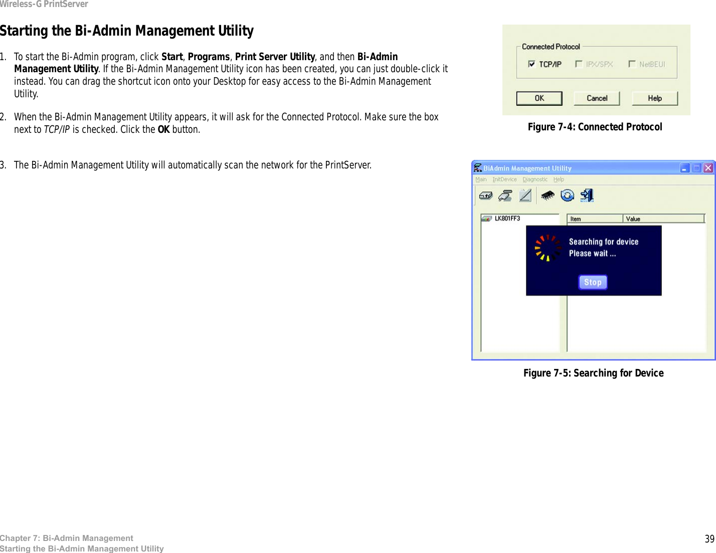 39Wireless-G PrintServerChapter 7: Bi-Admin ManagementStarting the Bi-Admin Management UtilityStarting the Bi-Admin Management Utility1. To start the Bi-Admin program, click Start, Programs, Print Server Utility, and then Bi-Admin Management Utility. If the Bi-Admin Management Utility icon has been created, you can just double-click it instead. You can drag the shortcut icon onto your Desktop for easy access to the Bi-Admin Management Utility.2. When the Bi-Admin Management Utility appears, it will ask for the Connected Protocol. Make sure the box next to TCP/IP is checked. Click the OK button.3. The Bi-Admin Management Utility will automatically scan the network for the PrintServer.Figure 7-5: Searching for DeviceFigure 7-4: Connected Protocol