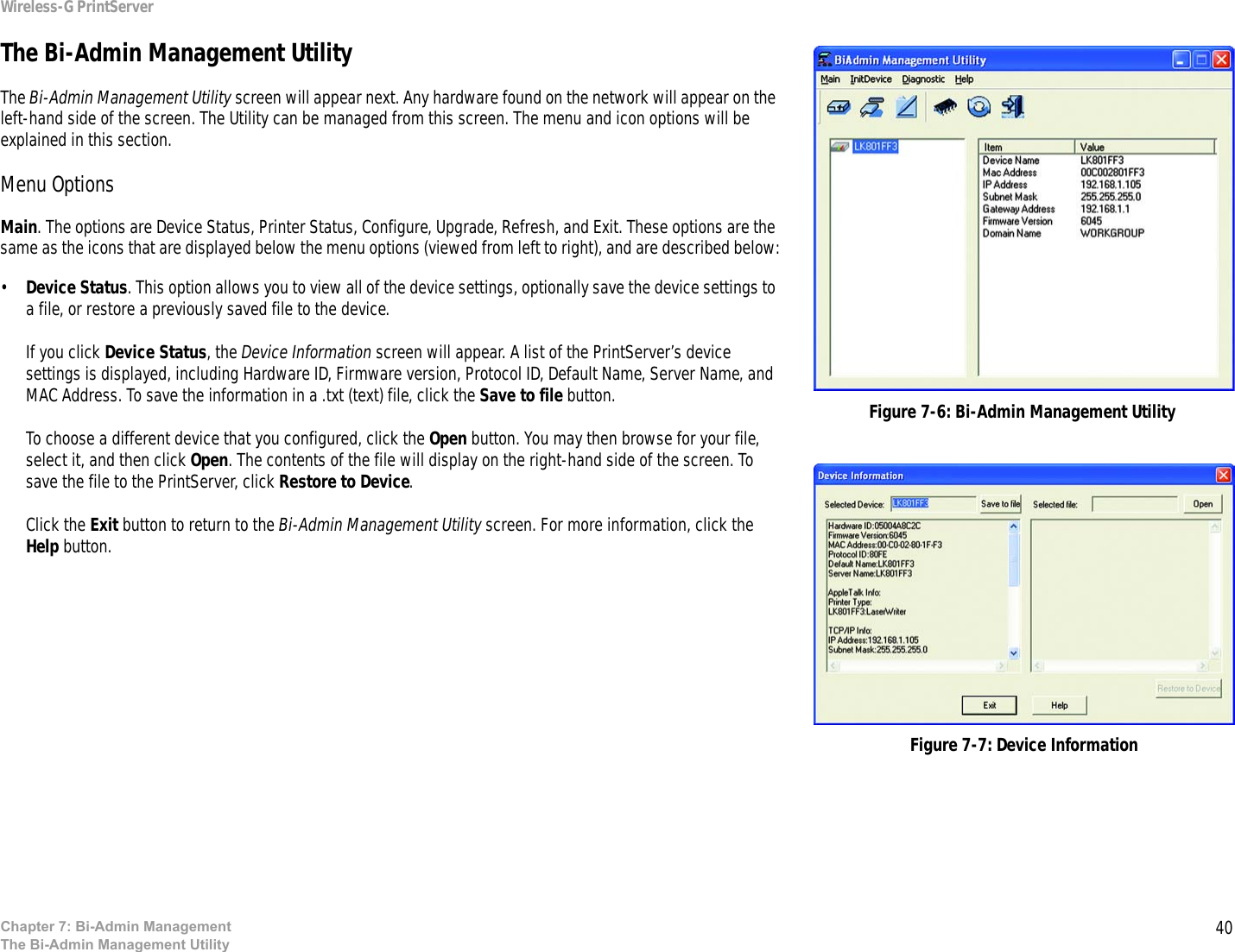 40Wireless-G PrintServerChapter 7: Bi-Admin ManagementThe Bi-Admin Management UtilityThe Bi-Admin Management UtilityThe Bi-Admin Management Utility screen will appear next. Any hardware found on the network will appear on the left-hand side of the screen. The Utility can be managed from this screen. The menu and icon options will be explained in this section.Menu OptionsMain. The options are Device Status, Printer Status, Configure, Upgrade, Refresh, and Exit. These options are the same as the icons that are displayed below the menu options (viewed from left to right), and are described below:•Device Status. This option allows you to view all of the device settings, optionally save the device settings to a file, or restore a previously saved file to the device.If you click Device Status, the Device Information screen will appear. A list of the PrintServer’s device settings is displayed, including Hardware ID, Firmware version, Protocol ID, Default Name, Server Name, and MAC Address. To save the information in a .txt (text) file, click the Save to file button. To choose a different device that you configured, click the Open button. You may then browse for your file, select it, and then click Open. The contents of the file will display on the right-hand side of the screen. To save the file to the PrintServer, click Restore to Device.Click the Exit button to return to the Bi-Admin Management Utility screen. For more information, click the Help button.Figure 7-6: Bi-Admin Management UtilityFigure 7-7: Device Information