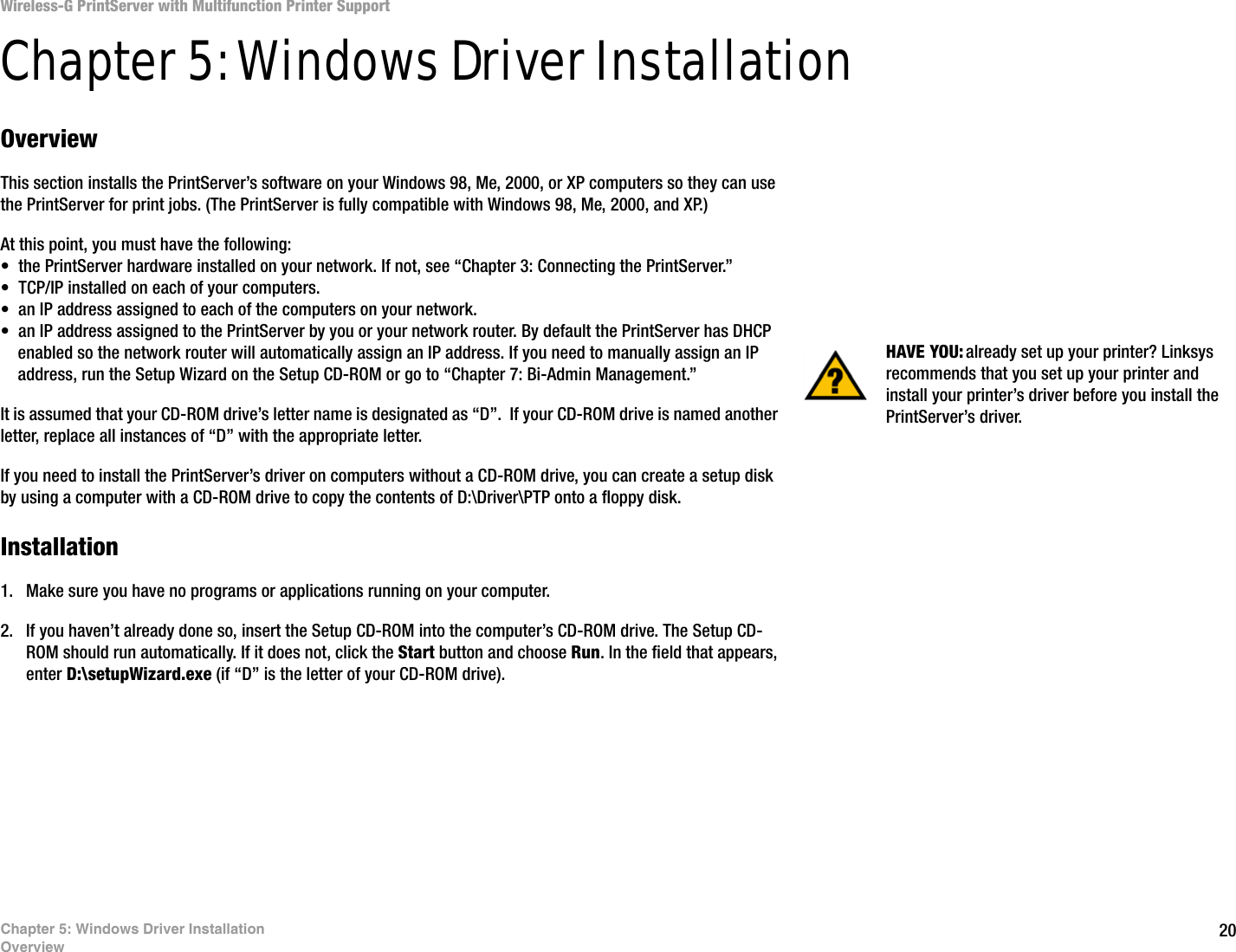 20Chapter 5: Windows Driver InstallationOverviewWireless-G PrintServer with Multifunction Printer SupportChapter 5: Windows Driver InstallationOverviewThis section installs the PrintServer’s software on your Windows 98, Me, 2000, or XP computers so they can use the PrintServer for print jobs. (The PrintServer is fully compatible with Windows 98, Me, 2000, and XP.)At this point, you must have the following: • the PrintServer hardware installed on your network. If not, see “Chapter 3: Connecting the PrintServer.”• TCP/IP installed on each of your computers. • an IP address assigned to each of the computers on your network.• an IP address assigned to the PrintServer by you or your network router. By default the PrintServer has DHCP enabled so the network router will automatically assign an IP address. If you need to manually assign an IP address, run the Setup Wizard on the Setup CD-ROM or go to “Chapter 7: Bi-Admin Management.”It is assumed that your CD-ROM drive’s letter name is designated as “D”.  If your CD-ROM drive is named another letter, replace all instances of “D” with the appropriate letter.If you need to install the PrintServer’s driver on computers without a CD-ROM drive, you can create a setup disk by using a computer with a CD-ROM drive to copy the contents of D:\Driver\PTP onto a floppy disk. Installation1. Make sure you have no programs or applications running on your computer.2. If you haven’t already done so, insert the Setup CD-ROM into the computer’s CD-ROM drive. The Setup CD-ROM should run automatically. If it does not, click the Start button and choose Run. In the field that appears, enter D:\setupWizard.exe (if “D” is the letter of your CD-ROM drive).HAVE YOU: already set up your printer? Linksys recommends that you set up your printer and install your printer’s driver before you install the PrintServer’s driver.
