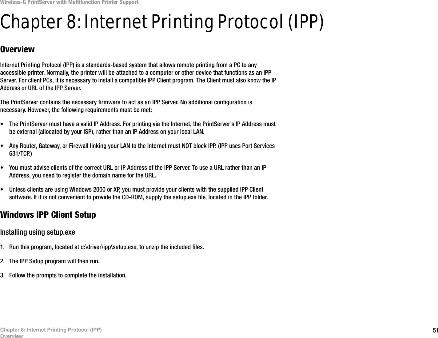 51Chapter 8: Internet Printing Protocol (IPP)OverviewWireless-G PrintServer with Multifunction Printer SupportChapter 8: Internet Printing Protocol (IPP)OverviewInternet Printing Protocol (IPP) is a standards-based system that allows remote printing from a PC to any accessible printer. Normally, the printer will be attached to a computer or other device that functions as an IPP Server. For client PCs, it is necessary to install a compatible IPP Client program. The Client must also know the IP Address or URL of the IPP Server.The PrintServer contains the necessary firmware to act as an IPP Server. No additional configuration is necessary. However, the following requirements must be met:• The PrintServer must have a valid IP Address. For printing via the Internet, the PrintServer’s IP Address must be external (allocated by your ISP), rather than an IP Address on your local LAN.• Any Router, Gateway, or Firewall linking your LAN to the Internet must NOT block IPP. (IPP uses Port Services 631/TCP.)• You must advise clients of the correct URL or IP Address of the IPP Server. To use a URL rather than an IP Address, you need to register the domain name for the URL. • Unless clients are using Windows 2000 or XP, you must provide your clients with the supplied IPP Client software. If it is not convenient to provide the CD-ROM, supply the setup.exe file, located in the IPP folder. Windows IPP Client SetupInstalling using setup.exe1. Run this program, located at d:\driver\ipp\setup.exe, to unzip the included files. 2. The IPP Setup program will then run. 3. Follow the prompts to complete the installation. 