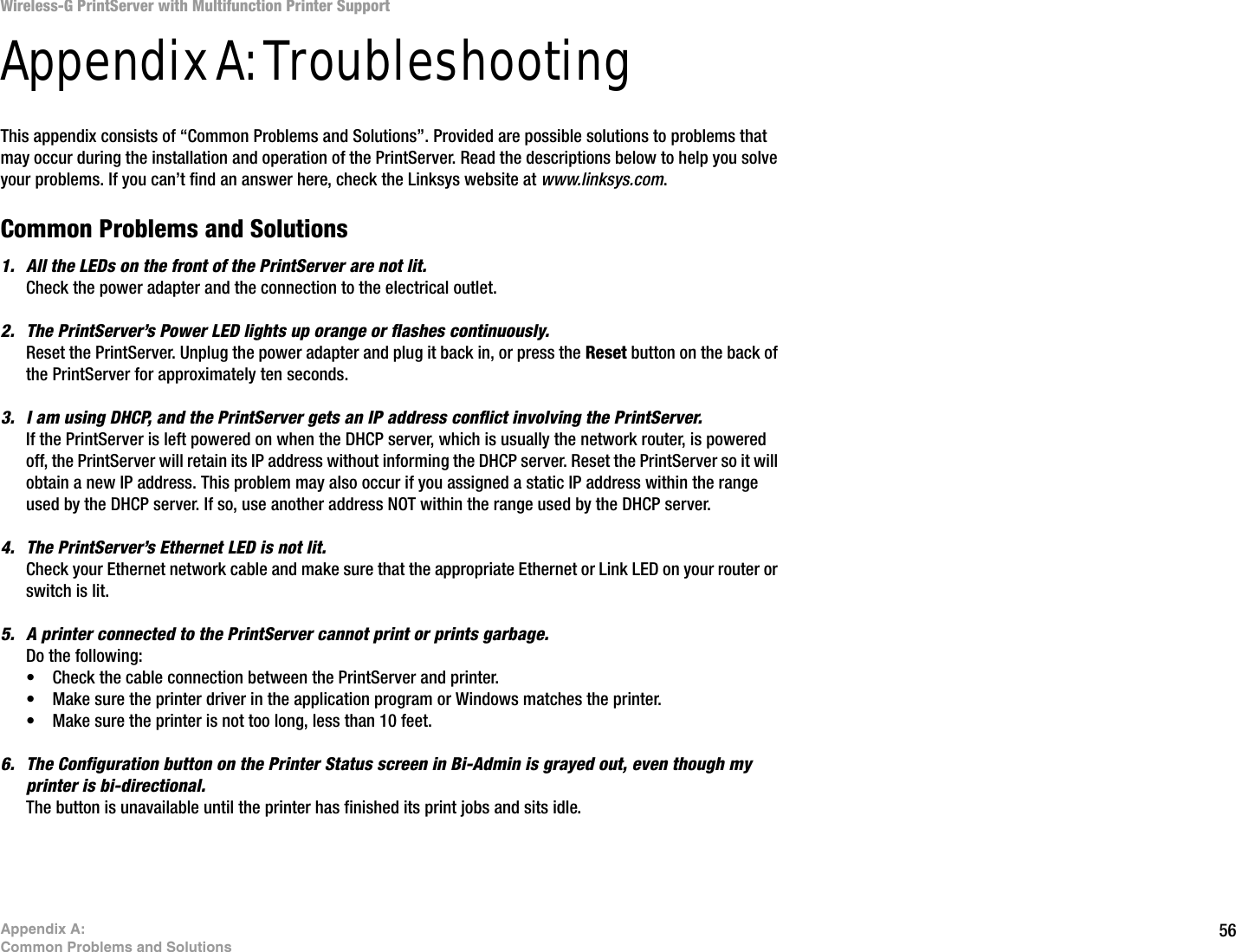 56Appendix A: Common Problems and SolutionsWireless-G PrintServer with Multifunction Printer SupportAppendix A: TroubleshootingThis appendix consists of “Common Problems and Solutions”. Provided are possible solutions to problems that may occur during the installation and operation of the PrintServer. Read the descriptions below to help you solve your problems. If you can’t find an answer here, check the Linksys website at www.linksys.com.Common Problems and Solutions1. All the LEDs on the front of the PrintServer are not lit.Check the power adapter and the connection to the electrical outlet.2. The PrintServer’s Power LED lights up orange or flashes continuously.Reset the PrintServer. Unplug the power adapter and plug it back in, or press the Reset button on the back of the PrintServer for approximately ten seconds.3. I am using DHCP, and the PrintServer gets an IP address conflict involving the PrintServer.If the PrintServer is left powered on when the DHCP server, which is usually the network router, is powered off, the PrintServer will retain its IP address without informing the DHCP server. Reset the PrintServer so it will obtain a new IP address. This problem may also occur if you assigned a static IP address within the range used by the DHCP server. If so, use another address NOT within the range used by the DHCP server.4. The PrintServer’s Ethernet LED is not lit.Check your Ethernet network cable and make sure that the appropriate Ethernet or Link LED on your router or switch is lit. 5. A printer connected to the PrintServer cannot print or prints garbage.Do the following:• Check the cable connection between the PrintServer and printer.• Make sure the printer driver in the application program or Windows matches the printer.• Make sure the printer is not too long, less than 10 feet.6. The Configuration button on the Printer Status screen in Bi-Admin is grayed out, even though my printer is bi-directional. The button is unavailable until the printer has finished its print jobs and sits idle.