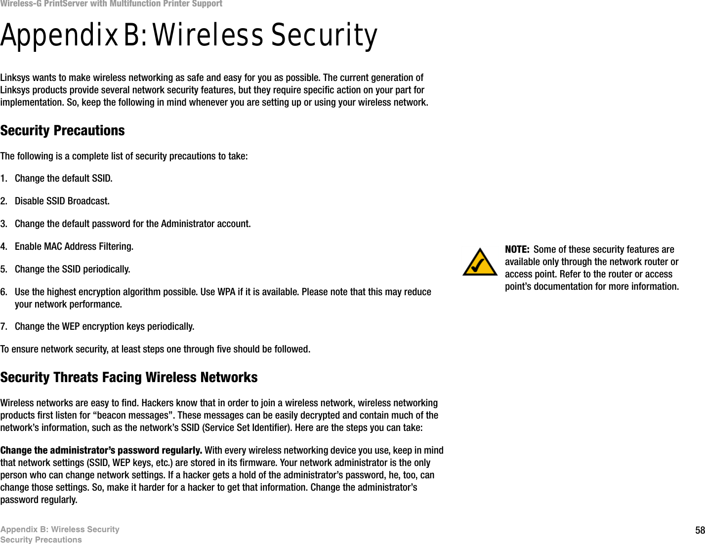 58Appendix B: Wireless SecuritySecurity PrecautionsWireless-G PrintServer with Multifunction Printer SupportAppendix B: Wireless SecurityLinksys wants to make wireless networking as safe and easy for you as possible. The current generation of Linksys products provide several network security features, but they require specific action on your part for implementation. So, keep the following in mind whenever you are setting up or using your wireless network.Security PrecautionsThe following is a complete list of security precautions to take:1. Change the default SSID. 2. Disable SSID Broadcast. 3. Change the default password for the Administrator account. 4. Enable MAC Address Filtering. 5. Change the SSID periodically. 6. Use the highest encryption algorithm possible. Use WPA if it is available. Please note that this may reduce your network performance. 7. Change the WEP encryption keys periodically. To ensure network security, at least steps one through five should be followed.Security Threats Facing Wireless Networks Wireless networks are easy to find. Hackers know that in order to join a wireless network, wireless networking products first listen for “beacon messages”. These messages can be easily decrypted and contain much of the network’s information, such as the network’s SSID (Service Set Identifier). Here are the steps you can take:Change the administrator’s password regularly. With every wireless networking device you use, keep in mind that network settings (SSID, WEP keys, etc.) are stored in its firmware. Your network administrator is the only person who can change network settings. If a hacker gets a hold of the administrator’s password, he, too, can change those settings. So, make it harder for a hacker to get that information. Change the administrator’s password regularly.NOTE: Some of these security features are available only through the network router or access point. Refer to the router or access point’s documentation for more information.