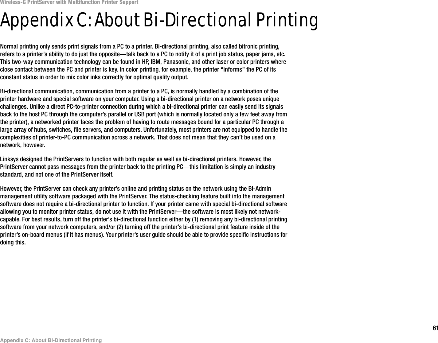 61Appendix C: About Bi-Directional PrintingWireless-G PrintServer with Multifunction Printer SupportAppendix C: About Bi-Directional PrintingNormal printing only sends print signals from a PC to a printer. Bi-directional printing, also called bitronic printing, refers to a printer’s ability to do just the opposite—talk back to a PC to notify it of a print job status, paper jams, etc. This two-way communication technology can be found in HP, IBM, Panasonic, and other laser or color printers where close contact between the PC and printer is key. In color printing, for example, the printer “informs” the PC of its constant status in order to mix color inks correctly for optimal quality output. Bi-directional communication, communication from a printer to a PC, is normally handled by a combination of the printer hardware and special software on your computer. Using a bi-directional printer on a network poses unique challenges. Unlike a direct PC-to-printer connection during which a bi-directional printer can easily send its signals back to the host PC through the computer’s parallel or USB port (which is normally located only a few feet away from the printer), a networked printer faces the problem of having to route messages bound for a particular PC through a large array of hubs, switches, file servers, and computers. Unfortunately, most printers are not equipped to handle the complexities of printer-to-PC communication across a network. That does not mean that they can’t be used on a network, however.Linksys designed the PrintServers to function with both regular as well as bi-directional printers. However, the PrintServer cannot pass messages from the printer back to the printing PC—this limitation is simply an industry standard, and not one of the PrintServer itself.However, the PrintServer can check any printer’s online and printing status on the network using the Bi-Admin management utility software packaged with the PrintServer. The status-checking feature built into the management software does not require a bi-directional printer to function. If your printer came with special bi-directional software allowing you to monitor printer status, do not use it with the PrintServer—the software is most likely not network-capable. For best results, turn off the printer’s bi-directional function either by (1) removing any bi-directional printing software from your network computers, and/or (2) turning off the printer’s bi-directional print feature inside of the printer’s on-board menus (if it has menus). Your printer’s user guide should be able to provide specific instructions for doing this.