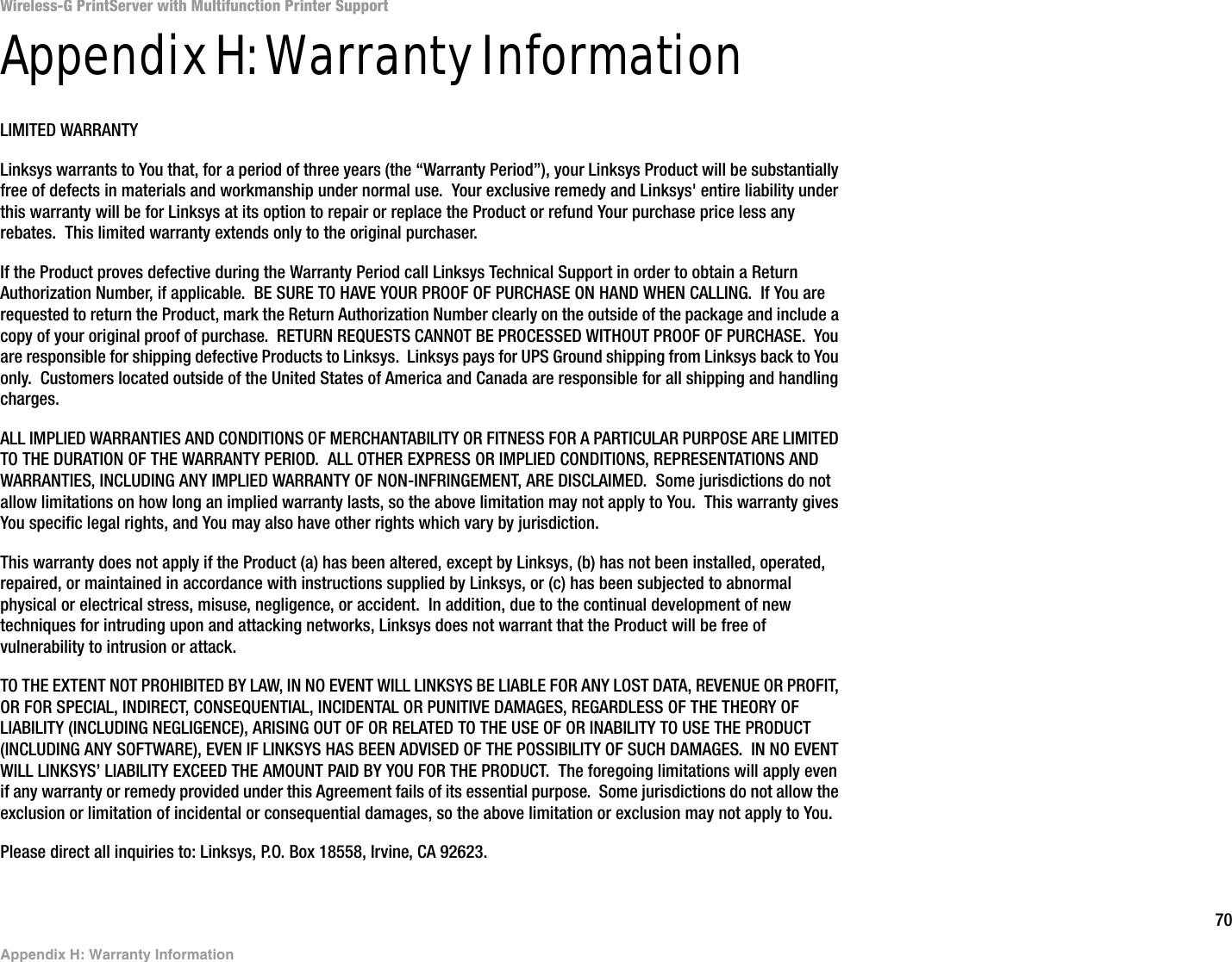 70Appendix H: Warranty InformationWireless-G PrintServer with Multifunction Printer SupportAppendix H: Warranty InformationLIMITED WARRANTYLinksys warrants to You that, for a period of three years (the “Warranty Period”), your Linksys Product will be substantially free of defects in materials and workmanship under normal use.  Your exclusive remedy and Linksys&apos; entire liability under this warranty will be for Linksys at its option to repair or replace the Product or refund Your purchase price less any rebates.  This limited warranty extends only to the original purchaser.  If the Product proves defective during the Warranty Period call Linksys Technical Support in order to obtain a Return Authorization Number, if applicable.  BE SURE TO HAVE YOUR PROOF OF PURCHASE ON HAND WHEN CALLING.  If You are requested to return the Product, mark the Return Authorization Number clearly on the outside of the package and include a copy of your original proof of purchase.  RETURN REQUESTS CANNOT BE PROCESSED WITHOUT PROOF OF PURCHASE.  You are responsible for shipping defective Products to Linksys.  Linksys pays for UPS Ground shipping from Linksys back to You only.  Customers located outside of the United States of America and Canada are responsible for all shipping and handling charges. ALL IMPLIED WARRANTIES AND CONDITIONS OF MERCHANTABILITY OR FITNESS FOR A PARTICULAR PURPOSE ARE LIMITED TO THE DURATION OF THE WARRANTY PERIOD.  ALL OTHER EXPRESS OR IMPLIED CONDITIONS, REPRESENTATIONS AND WARRANTIES, INCLUDING ANY IMPLIED WARRANTY OF NON-INFRINGEMENT, ARE DISCLAIMED.  Some jurisdictions do not allow limitations on how long an implied warranty lasts, so the above limitation may not apply to You.  This warranty gives You specific legal rights, and You may also have other rights which vary by jurisdiction.This warranty does not apply if the Product (a) has been altered, except by Linksys, (b) has not been installed, operated, repaired, or maintained in accordance with instructions supplied by Linksys, or (c) has been subjected to abnormal physical or electrical stress, misuse, negligence, or accident.  In addition, due to the continual development of new techniques for intruding upon and attacking networks, Linksys does not warrant that the Product will be free of vulnerability to intrusion or attack.TO THE EXTENT NOT PROHIBITED BY LAW, IN NO EVENT WILL LINKSYS BE LIABLE FOR ANY LOST DATA, REVENUE OR PROFIT, OR FOR SPECIAL, INDIRECT, CONSEQUENTIAL, INCIDENTAL OR PUNITIVE DAMAGES, REGARDLESS OF THE THEORY OF LIABILITY (INCLUDING NEGLIGENCE), ARISING OUT OF OR RELATED TO THE USE OF OR INABILITY TO USE THE PRODUCT (INCLUDING ANY SOFTWARE), EVEN IF LINKSYS HAS BEEN ADVISED OF THE POSSIBILITY OF SUCH DAMAGES.  IN NO EVENT WILL LINKSYS’ LIABILITY EXCEED THE AMOUNT PAID BY YOU FOR THE PRODUCT.  The foregoing limitations will apply even if any warranty or remedy provided under this Agreement fails of its essential purpose.  Some jurisdictions do not allow the exclusion or limitation of incidental or consequential damages, so the above limitation or exclusion may not apply to You.Please direct all inquiries to: Linksys, P.O. Box 18558, Irvine, CA 92623.