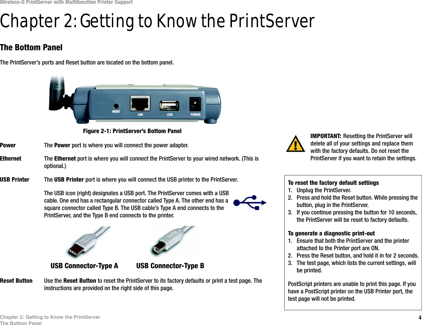4Chapter 2: Getting to Know the PrintServerThe Bottom PanelWireless-G PrintServer with Multifunction Printer SupportChapter 2: Getting to Know the PrintServerThe Bottom PanelThe PrintServer’s ports and Reset button are located on the bottom panel.Power The Power port is where you will connect the power adapter.Ethernet The Ethernet port is where you will connect the PrintServer to your wired network. (This is optional.)USB Printer The USB Printer port is where you will connect the USB printer to the PrintServer.The USB icon (right) designates a USB port. The PrintServer comes with a USB cable. One end has a rectangular connector called Type A. The other end has a square connector called Type B. The USB cable’s Type A end connects to the PrintServer, and the Type B end connects to the printer. Reset Button Use the Reset Button to reset the PrintServer to its factory defaults or print a test page. The instructions are provided on the right side of this page.IMPORTANT: Resetting the PrintServer will delete all of your settings and replace them with the factory defaults. Do not reset the PrintServer if you want to retain the settings.Figure 2-1: PrintServer’s Bottom PanelTo reset the factory default settings1. Unplug the PrintServer.2. Press and hold the Reset button. While pressing the button, plug in the PrintServer.3. If you continue pressing the button for 10 seconds, the PrintServer will be reset to factory defaults.To generate a diagnostic print-out1. Ensure that both the PrintServer and the printer attached to the Printer port are ON.2. Press the Reset button, and hold it in for 2 seconds.3. The test page, which lists the current settings, will be printed. PostScript printers are unable to print this page. If you have a PostScript printer on the USB Printer port, the test page will not be printed.USB Connector-Type A  USB Connector-Type B 