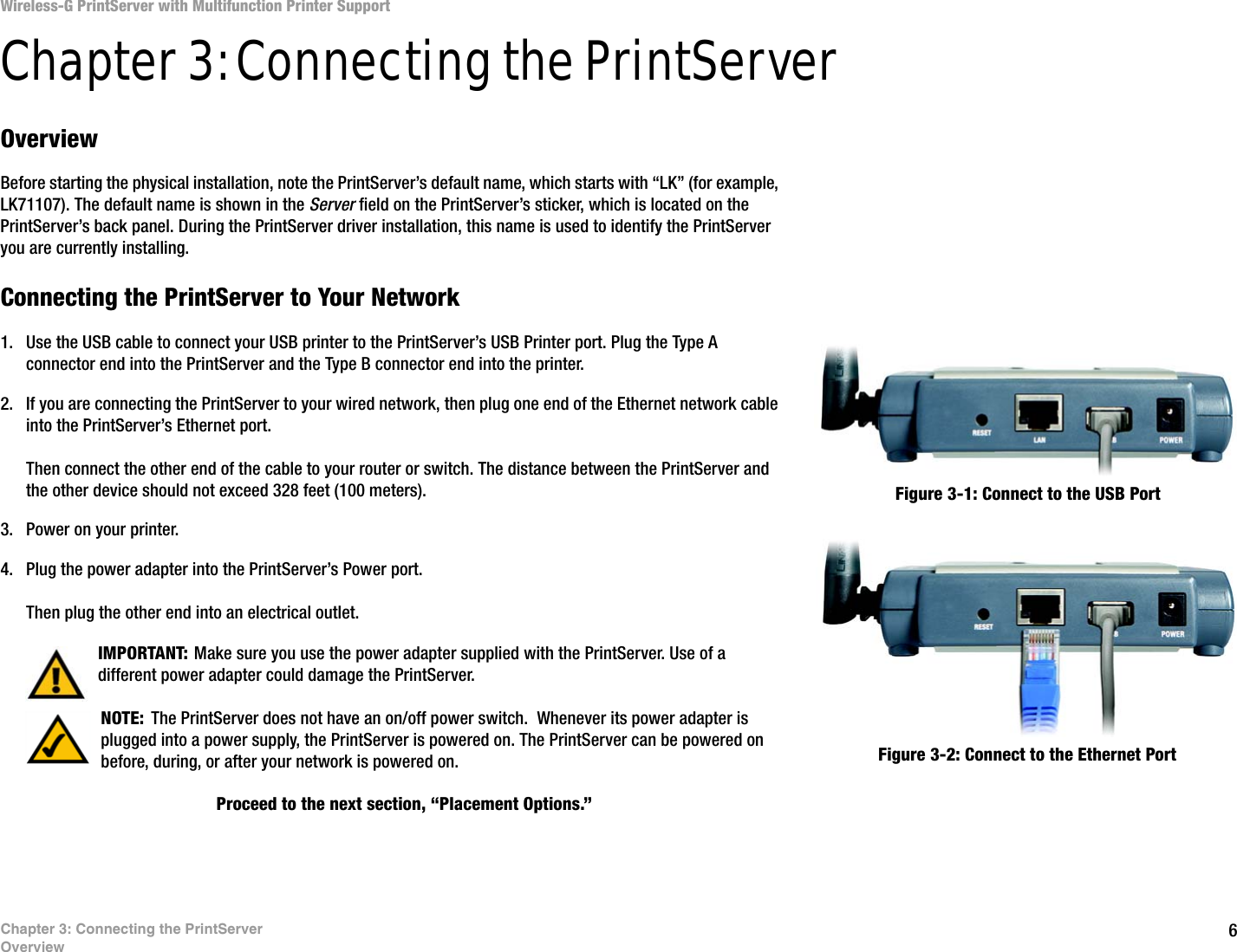 6Chapter 3: Connecting the PrintServerOverviewWireless-G PrintServer with Multifunction Printer SupportChapter 3: Connecting the PrintServer Overview Before starting the physical installation, note the PrintServer’s default name, which starts with “LK” (for example, LK71107). The default name is shown in the Server field on the PrintServer’s sticker, which is located on the PrintServer’s back panel. During the PrintServer driver installation, this name is used to identify the PrintServer you are currently installing.Connecting the PrintServer to Your Network1. Use the USB cable to connect your USB printer to the PrintServer’s USB Printer port. Plug the Type A connector end into the PrintServer and the Type B connector end into the printer.2. If you are connecting the PrintServer to your wired network, then plug one end of the Ethernet network cable into the PrintServer’s Ethernet port.Then connect the other end of the cable to your router or switch. The distance between the PrintServer and the other device should not exceed 328 feet (100 meters).3. Power on your printer.4. Plug the power adapter into the PrintServer’s Power port.Then plug the other end into an electrical outlet.Proceed to the next section, “Placement Options.”Figure 3-1: Connect to the USB PortNOTE: The PrintServer does not have an on/off power switch.  Whenever its power adapter is plugged into a power supply, the PrintServer is powered on. The PrintServer can be powered on before, during, or after your network is powered on.  Figure 3-2: Connect to the Ethernet PortIMPORTANT: Make sure you use the power adapter supplied with the PrintServer. Use of a different power adapter could damage the PrintServer.