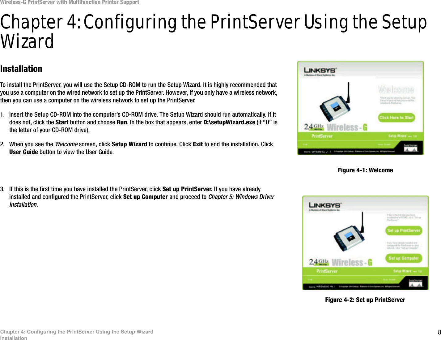 8Chapter 4: Configuring the PrintServer Using the Setup WizardInstallationWireless-G PrintServer with Multifunction Printer SupportChapter 4: Configuring the PrintServer Using the Setup WizardInstallationTo install the PrintServer, you will use the Setup CD-ROM to run the Setup Wizard. It is highly recommended that you use a computer on the wired network to set up the PrintServer. However, if you only have a wireless network, then you can use a computer on the wireless network to set up the PrintServer.1. Insert the Setup CD-ROM into the computer’s CD-ROM drive. The Setup Wizard should run automatically. If it does not, click the Start button and choose Run. In the box that appears, enter D:\setupWizard.exe (if “D” is the letter of your CD-ROM drive).2. When you see the Welcome screen, click Setup Wizard to continue. Click Exit to end the installation. Click User Guide button to view the User Guide.3. If this is the first time you have installed the PrintServer, click Set up PrintServer. If you have already installed and configured the PrintServer, click Set up Computer and proceed to Chapter 5: Windows Driver Installation. Figure 4-1: WelcomeFigure 4-2: Set up PrintServer