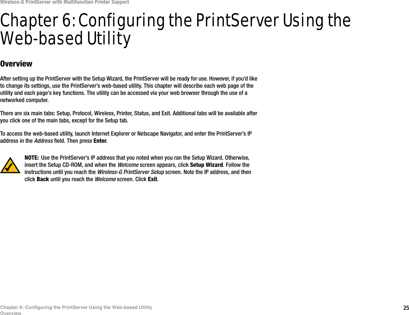 25Chapter 6: Configuring the PrintServer Using the Web-based UtilityOverviewWireless-G PrintServer with Multifunction Printer SupportChapter 6: Configuring the PrintServer Using the Web-based UtilityOverviewAfter setting up the PrintServer with the Setup Wizard, the PrintServer will be ready for use. However, if you’d like to change its settings, use the PrintServer’s web-based utility. This chapter will describe each web page of the utility and each page’s key functions. The utility can be accessed via your web browser through the use of a networked computer.There are six main tabs: Setup, Protocol, Wireless, Printer, Status, and Exit. Additional tabs will be available after you click one of the main tabs, except for the Setup tab.To access the web-based utility, launch Internet Explorer or Netscape Navigator, and enter the PrintServer’s IP address in the Address field. Then press Enter.NOTE: Use the PrintServer’s IP address that you noted when you ran the Setup Wizard. Otherwise, insert the Setup CD-ROM, and when the Welcome screen appears, click Setup Wizard. Follow the instructions until you reach the Wireless-G PrintServer Setup screen. Note the IP address, and then click Back until you reach the Welcome screen. Click Exit.