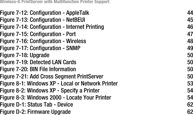 Wireless-G PrintServer with Multifunction Printer SupportFigure 7-12: Configuration - AppleTalk 44Figure 7-13: Configuration - NetBEUI 45Figure 7-14: Configuration - Internet Printing 46Figure 7-15: Configuration - Port 47Figure 7-16: Configuration - Wireless 48Figure 7-17: Configuration - SNMP 49Figure 7-18: Upgrade 50Figure 7-19: Detected LAN Cards 50Figure 7-20: BIN File Information 50Figure 7-21: Add Cross Segment PrintServer 50Figure 8-1: Windows XP - Local or Network Printer 53Figure 8-2: Windows XP - Specify a Printer 54Figure 8-3: Windows 2000 - Locate Your Printer 54Figure D-1: Status Tab - Device 62Figure D-2: Firmware Upgrade 62