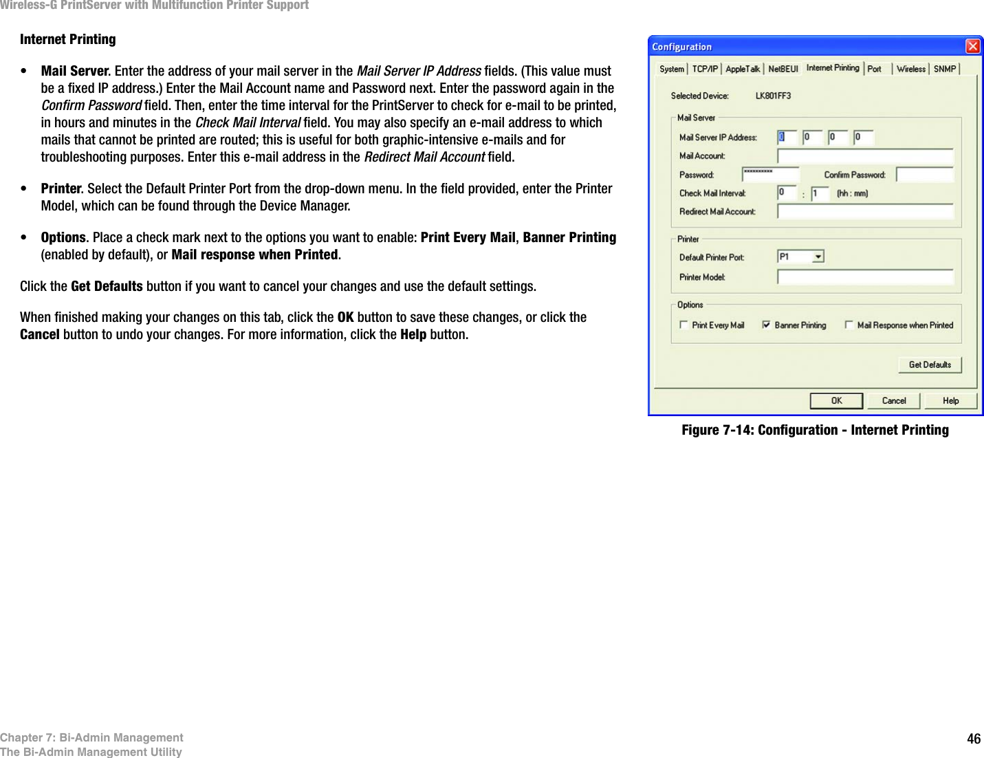 46Wireless-G PrintServer with Multifunction Printer SupportChapter 7: Bi-Admin ManagementThe Bi-Admin Management UtilityInternet Printing•Mail Server. Enter the address of your mail server in the Mail Server IP Address fields. (This value must be a fixed IP address.) Enter the Mail Account name and Password next. Enter the password again in the Confirm Password field. Then, enter the time interval for the PrintServer to check for e-mail to be printed, in hours and minutes in the Check Mail Interval field. You may also specify an e-mail address to which mails that cannot be printed are routed; this is useful for both graphic-intensive e-mails and for troubleshooting purposes. Enter this e-mail address in the Redirect Mail Account field. •Printer. Select the Default Printer Port from the drop-down menu. In the field provided, enter the Printer Model, which can be found through the Device Manager. •Options. Place a check mark next to the options you want to enable: Print Every Mail, Banner Printing (enabled by default), or Mail response when Printed.Click the Get Defaults button if you want to cancel your changes and use the default settings.When finished making your changes on this tab, click the OK button to save these changes, or click the Cancel button to undo your changes. For more information, click the Help button.Figure 7-14: Configuration - Internet Printing