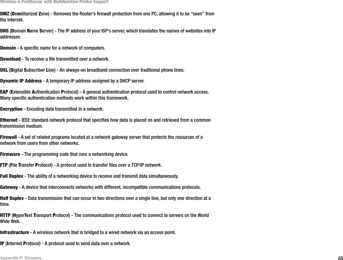 65Appendix F: GlossaryWireless-G PrintServer with Multifunction Printer SupportDMZ (Demilitarized Zone) - Removes the Router&apos;s firewall protection from one PC, allowing it to be “seen” from the Internet.DNS (Domain Name Server) - The IP address of your ISP&apos;s server, which translates the names of websites into IP addresses.Domain - A specific name for a network of computers.Download - To receive a file transmitted over a network. DSL (Digital Subscriber Line) - An always-on broadband connection over traditional phone lines.Dynamic IP Address - A temporary IP address assigned by a DHCP server.EAP (Extensible Authentication Protocol) - A general authentication protocol used to control network access. Many specific authentication methods work within this framework.Encryption - Encoding data transmitted in a network. Ethernet - IEEE standard network protocol that specifies how data is placed on and retrieved from a common transmission medium.Firewall - A set of related programs located at a network gateway server that protects the resources of a network from users from other networks.Firmware - The programming code that runs a networking device.FTP (File Transfer Protocol) - A protocol used to transfer files over a TCP/IP network.Full Duplex - The ability of a networking device to receive and transmit data simultaneously.Gateway - A device that interconnects networks with different, incompatible communications protocols. Half Duplex - Data transmission that can occur in two directions over a single line, but only one direction at a time.HTTP (HyperText Transport Protocol) - The communications protocol used to connect to servers on the World Wide Web.Infrastructure - A wireless network that is bridged to a wired network via an access point.IP (Internet Protocol) - A protocol used to send data over a network.