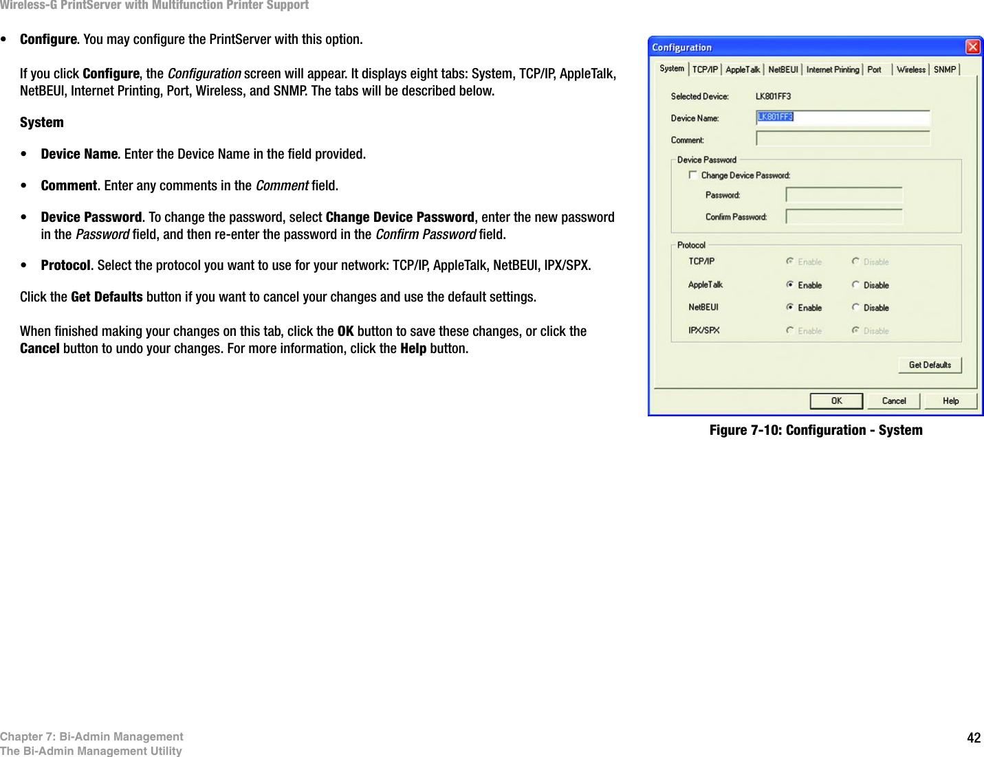 42Wireless-G PrintServer with Multifunction Printer SupportChapter 7: Bi-Admin ManagementThe Bi-Admin Management Utility•Configure. You may configure the PrintServer with this option. If you click Configure, the Configuration screen will appear. It displays eight tabs: System, TCP/IP, AppleTalk, NetBEUI, Internet Printing, Port, Wireless, and SNMP. The tabs will be described below.System•Device Name. Enter the Device Name in the field provided. •Comment. Enter any comments in the Comment field. •Device Password. To change the password, select Change Device Password, enter the new password in the Password field, and then re-enter the password in the Confirm Password field. •Protocol. Select the protocol you want to use for your network: TCP/IP, AppleTalk, NetBEUI, IPX/SPX.Click the Get Defaults button if you want to cancel your changes and use the default settings.When finished making your changes on this tab, click the OK button to save these changes, or click the Cancel button to undo your changes. For more information, click the Help button.Figure 7-10: Configuration - System