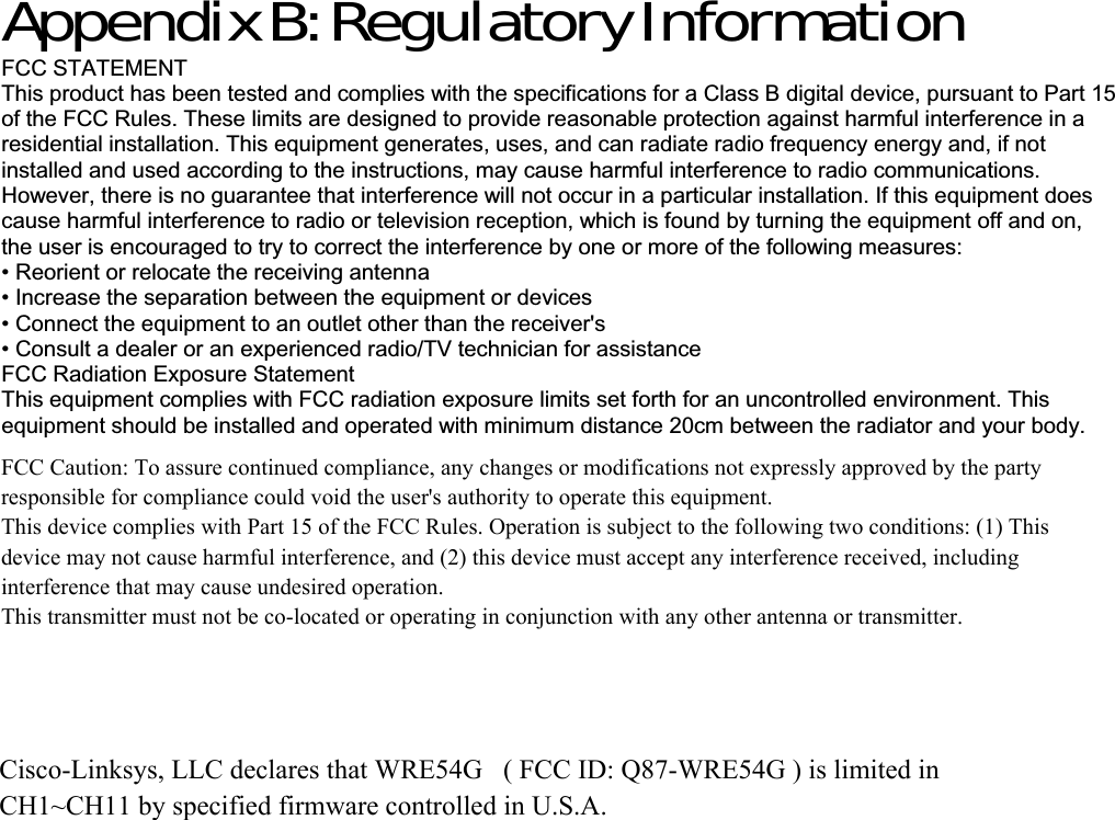 Appendix B: Regulatory Information FCC STATEMENT This product has been tested and complies with the specifications for a Class B digital device, pursuant to Part 15 of the FCC Rules. These limits are designed to provide reasonable protection against harmful interference in a residential installation. This equipment generates, uses, and can radiate radio frequency energy and, if not installed and used according to the instructions, may cause harmful interference to radio communications. However, there is no guarantee that interference will not occur in a particular installation. If this equipment does cause harmful interference to radio or television reception, which is found by turning the equipment off and on, the user is encouraged to try to correct the interference by one or more of the following measures: • Reorient or relocate the receiving antenna • Increase the separation between the equipment or devices • Connect the equipment to an outlet other than the receiver&apos;s • Consult a dealer or an experienced radio/TV technician for assistance FCC Radiation Exposure Statement This equipment complies with FCC radiation exposure limits set forth for an uncontrolled environment. This equipment should be installed and operated with minimum distance 20cm between the radiator and your body. FCC Caution: To assure continued compliance, any changes or modifications not expressly approved by the party responsible for compliance could void the user&apos;s authority to operate this equipment.This device complies with Part 15 of the FCC Rules. Operation is subject to the following two conditions: (1) This device may not cause harmful interference, and (2) this device must accept any interference received, including interference that may cause undesired operation.This transmitter must not be co-located or operating in conjunction with any other antenna or transmitter.Cisco-Linksys, LLC declares that WRE54G   ( FCC ID: Q87-WRE54G ) is limited in CH1~CH11 by specified firmware controlled in U.S.A.