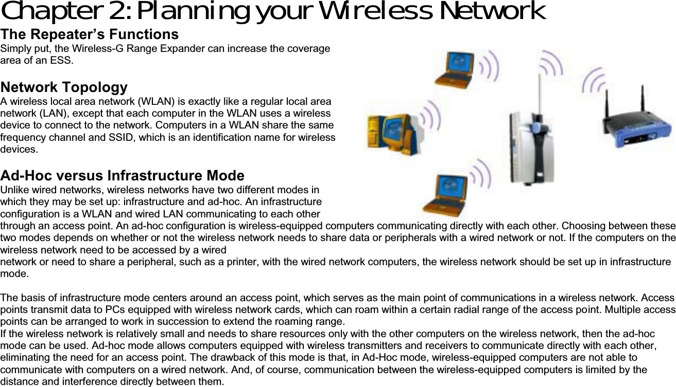 Chapter 2: Planning your Wireless Network The Repeater’s Functions Simply put, the Wireless-G Range Expander can increase the coverage area of an ESS. Network Topology A wireless local area network (WLAN) is exactly like a regular local area network (LAN), except that each computer in the WLAN uses a wireless device to connect to the network. Computers in a WLAN share the same frequency channel and SSID, which is an identification name for wireless devices.  Ad-Hoc versus Infrastructure Mode Unlike wired networks, wireless networks have two different modes in which they may be set up: infrastructure and ad-hoc. An infrastructure configuration is a WLAN and wired LAN communicating to each other through an access point. An ad-hoc configuration is wireless-equipped computers communicating directly with each other. Choosing between these two modes depends on whether or not the wireless network needs to share data or peripherals with a wired network or not. If the computers on the wireless network need to be accessed by a wired network or need to share a peripheral, such as a printer, with the wired network computers, the wireless network should be set up in infrastructure mode. The basis of infrastructure mode centers around an access point, which serves as the main point of communications in a wireless network. Access points transmit data to PCs equipped with wireless network cards, which can roam within a certain radial range of the access point. Multiple access points can be arranged to work in succession to extend the roaming range. If the wireless network is relatively small and needs to share resources only with the other computers on the wireless network, then the ad-hoc mode can be used. Ad-hoc mode allows computers equipped with wireless transmitters and receivers to communicate directly with each other, eliminating the need for an access point. The drawback of this mode is that, in Ad-Hoc mode, wireless-equipped computers are not able to communicate with computers on a wired network. And, of course, communication between the wireless-equipped computers is limited by the distance and interference directly between them. 