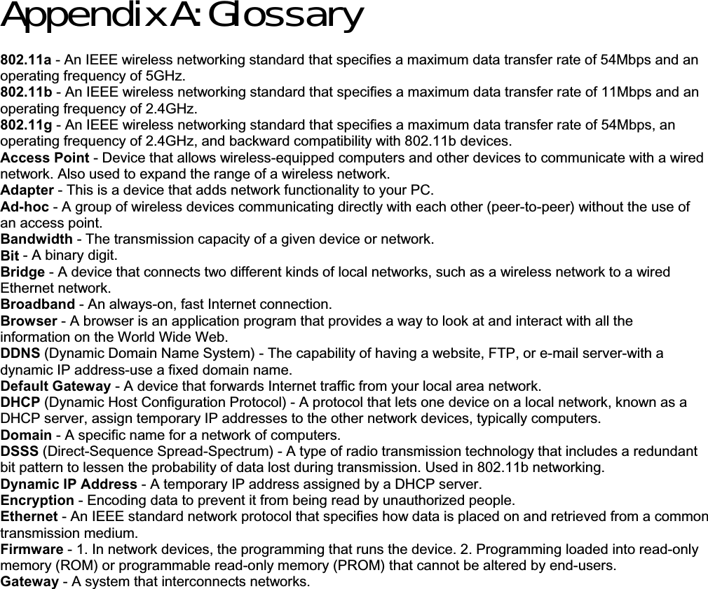 Appendix A: Glossary 802.11a - An IEEE wireless networking standard that specifies a maximum data transfer rate of 54Mbps and an operating frequency of 5GHz. 802.11b - An IEEE wireless networking standard that specifies a maximum data transfer rate of 11Mbps and an operating frequency of 2.4GHz. 802.11g - An IEEE wireless networking standard that specifies a maximum data transfer rate of 54Mbps, an operating frequency of 2.4GHz, and backward compatibility with 802.11b devices. Access Point - Device that allows wireless-equipped computers and other devices to communicate with a wired network. Also used to expand the range of a wireless network. Adapter - This is a device that adds network functionality to your PC. Ad-hoc - A group of wireless devices communicating directly with each other (peer-to-peer) without the use of an access point. Bandwidth - The transmission capacity of a given device or network. Bit - A binary digit. Bridge - A device that connects two different kinds of local networks, such as a wireless network to a wired Ethernet network. Broadband - An always-on, fast Internet connection. Browser - A browser is an application program that provides a way to look at and interact with all the information on the World Wide Web.DDNS (Dynamic Domain Name System) - The capability of having a website, FTP, or e-mail server-with a dynamic IP address-use a fixed domain name. Default Gateway - A device that forwards Internet traffic from your local area network. DHCP (Dynamic Host Configuration Protocol) - A protocol that lets one device on a local network, known as a DHCP server, assign temporary IP addresses to the other network devices, typically computers. Domain - A specific name for a network of computers. DSSS (Direct-Sequence Spread-Spectrum) - A type of radio transmission technology that includes a redundant bit pattern to lessen the probability of data lost during transmission. Used in 802.11b networking. Dynamic IP Address - A temporary IP address assigned by a DHCP server. Encryption - Encoding data to prevent it from being read by unauthorized people. Ethernet - An IEEE standard network protocol that specifies how data is placed on and retrieved from a common transmission medium. Firmware - 1. In network devices, the programming that runs the device. 2. Programming loaded into read-only memory (ROM) or programmable read-only memory (PROM) that cannot be altered by end-users. Gateway - A system that interconnects networks. 