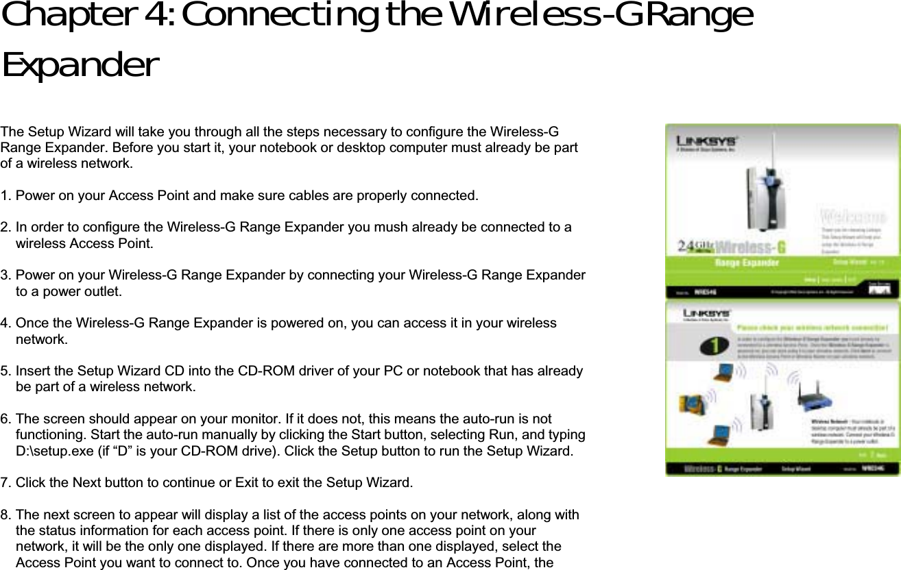 Chapter 4: Connecting the Wireless-G Range ExpanderThe Setup Wizard will take you through all the steps necessary to configure the Wireless-G Range Expander. Before you start it, your notebook or desktop computer must already be part of a wireless network. 1. Power on your Access Point and make sure cables are properly connected. 2. In order to configure the Wireless-G Range Expander you mush already be connected to a wireless Access Point. 3. Power on your Wireless-G Range Expander by connecting your Wireless-G Range Expander to a power outlet. 4. Once the Wireless-G Range Expander is powered on, you can access it in your wireless network. 5. Insert the Setup Wizard CD into the CD-ROM driver of your PC or notebook that has already be part of a wireless network.   6. The screen should appear on your monitor. If it does not, this means the auto-run is not functioning. Start the auto-run manually by clicking the Start button, selecting Run, and typing D:\setup.exe (if “D” is your CD-ROM drive). Click the Setup button to run the Setup Wizard. 7. Click the Next button to continue or Exit to exit the Setup Wizard.   8. The next screen to appear will display a list of the access points on your network, along with the status information for each access point. If there is only one access point on your network, it will be the only one displayed. If there are more than one displayed, select the Access Point you want to connect to. Once you have connected to an Access Point, the 