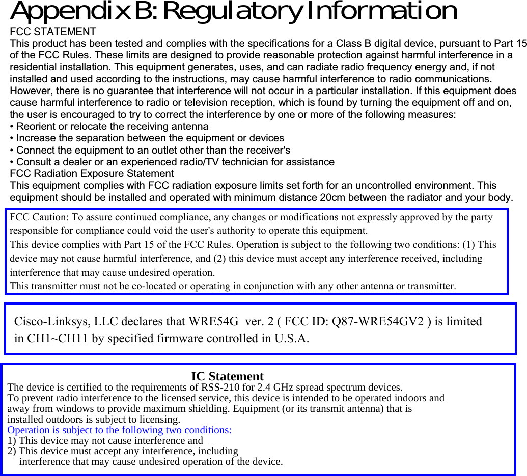 Appendix B: Regulatory Information FCC STATEMENT This product has been tested and complies with the specifications for a Class B digital device, pursuant to Part 15 of the FCC Rules. These limits are designed to provide reasonable protection against harmful interference in a residential installation. This equipment generates, uses, and can radiate radio frequency energy and, if not installed and used according to the instructions, may cause harmful interference to radio communications. However, there is no guarantee that interference will not occur in a particular installation. If this equipment does cause harmful interference to radio or television reception, which is found by turning the equipment off and on, the user is encouraged to try to correct the interference by one or more of the following measures: • Reorient or relocate the receiving antenna • Increase the separation between the equipment or devices • Connect the equipment to an outlet other than the receiver&apos;s • Consult a dealer or an experienced radio/TV technician for assistance FCC Radiation Exposure Statement This equipment complies with FCC radiation exposure limits set forth for an uncontrolled environment. This equipment should be installed and operated with minimum distance 20cm between the radiator and your body. The device is certified to the requirements of RSS-210 for 2.4 GHz spread spectrum devices.   To prevent radio interference to the licensed service, this device is intended to be operated indoors and away from windows to provide maximum shielding. Equipment (or its transmit antenna) that is installed outdoors is subject to licensing. Operation is subject to the following two conditions: 1) This device may not cause interference and 2) This device must accept any interference, including interference that may cause undesired operation of the device. IC Statement The device is certified to the requirements of RSS-210 for 2.4 GHz spread spectrum devices.   To prevent radio interference to the licensed service, this device is intended to be operated indoors and away from windows to provide maximum shielding. Equipment (or its transmit antenna) that is installed outdoors is subject to licensing. Operation is subject to the following two conditions: 1) This device may not cause interference and 2) This device must accept any interference, including interference that may cause undesired operation of the device. FCC Caution: To assure continued compliance, any changes or modifications not expressly approved by the party responsible for compliance could void the user&apos;s authority to operate this equipment.This device complies with Part 15 of the FCC Rules. Operation is subject to the following two conditions: (1) This device may not cause harmful interference, and (2) this device must accept any interference received, including interference that may cause undesired operation.This transmitter must not be co-located or operating in conjunction with any other antenna or transmitter.Cisco-Linksys, LLC declares that WRE54G  ver. 2 ( FCC ID: Q87-WRE54GV2 ) is limited in CH1~CH11 by specified firmware controlled in U.S.A.