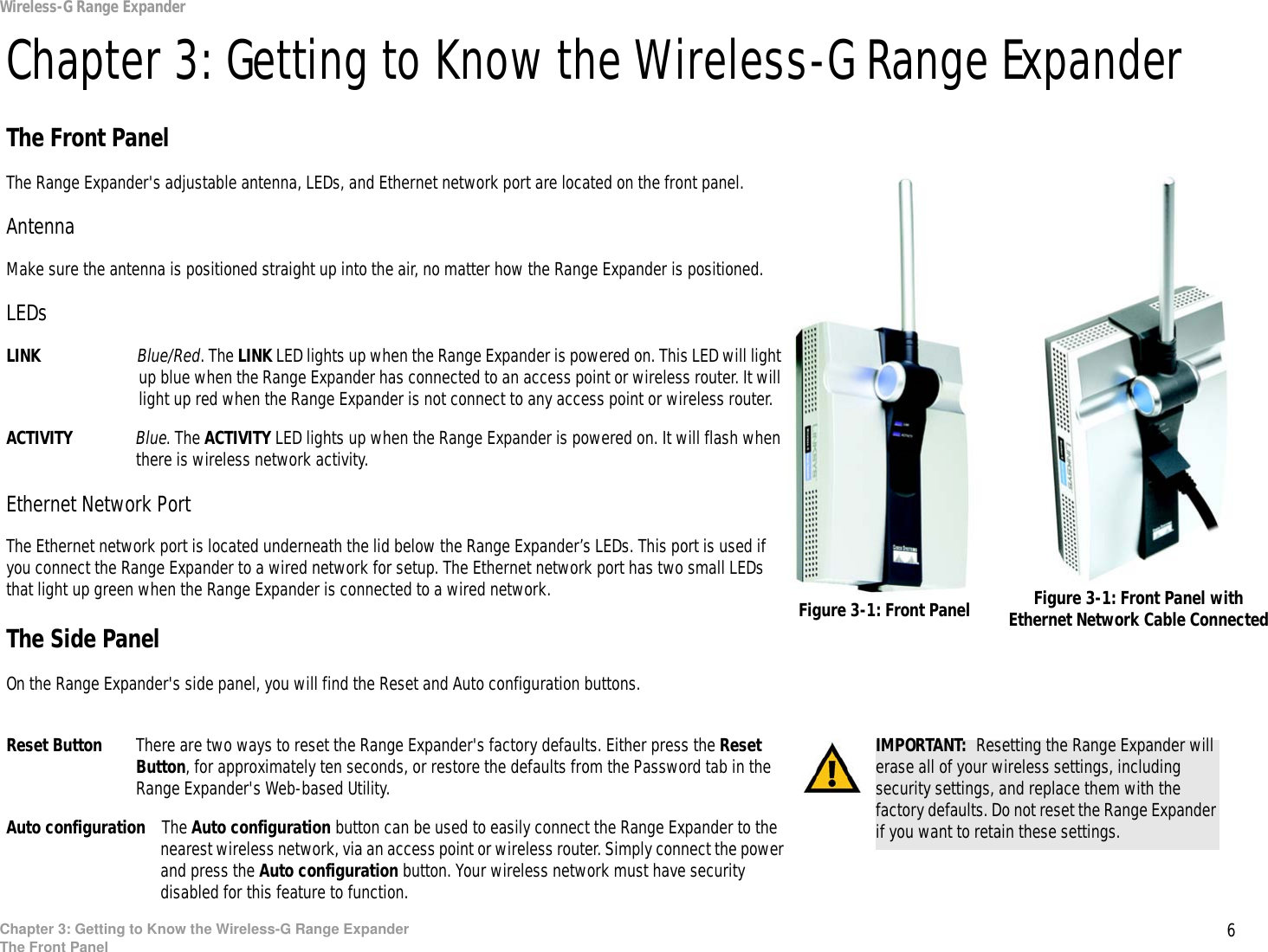 6Chapter 3: Getting to Know the Wireless-G Range ExpanderThe Front PanelWireless-G Range ExpanderChapter 3: Getting to Know the Wireless-G Range ExpanderThe Front PanelThe Range Expander&apos;s adjustable antenna, LEDs, and Ethernet network port are located on the front panel.AntennaMake sure the antenna is positioned straight up into the air, no matter how the Range Expander is positioned.LEDsLINK Blue/Red. The LINK LED lights up when the Range Expander is powered on. This LED will light up blue when the Range Expander has connected to an access point or wireless router. It will light up red when the Range Expander is not connect to any access point or wireless router.ACTIVITY Blue. The ACTIVITY LED lights up when the Range Expander is powered on. It will flash when there is wireless network activity.Ethernet Network PortThe Ethernet network port is located underneath the lid below the Range Expander’s LEDs. This port is used if you connect the Range Expander to a wired network for setup. The Ethernet network port has two small LEDs that light up green when the Range Expander is connected to a wired network.The Side PanelOn the Range Expander&apos;s side panel, you will find the Reset and Auto configuration buttons.Reset Button There are two ways to reset the Range Expander&apos;s factory defaults. Either press the Reset Button, for approximately ten seconds, or restore the defaults from the Password tab in the Range Expander&apos;s Web-based Utility.Auto configuration The Auto configuration button can be used to easily connect the Range Expander to the nearest wireless network, via an access point or wireless router. Simply connect the power and press the Auto configuration button. Your wireless network must have security disabled for this feature to function.IMPORTANT:  Resetting the Range Expander will erase all of your wireless settings, including security settings, and replace them with the factory defaults. Do not reset the Range Expander if you want to retain these settings.Figure 3-1: Front Panel Figure 3-1: Front Panel with Ethernet Network Cable Connected